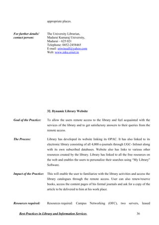 appropriate places.
For further details/
contact person:
The University Librarian,
Madurai Kamaraj University,
Madurai – 625 021
Telephone: 0452-2458465
E-mail: sriwinsall@yahoo.com
Web: www.mku.ernet.in
32. Dynamic Library Website
Goal of the Practice: To allow the users remote access to the library and feel acquainted with the
services of the library and to get satisfactory answers to their queries from the
remote access.
The Process: Library has developed its website linking its OPAC. It has also linked to its
electronic library consisting of all 4,000 e-journals through UGC- Infonet along
with its own subscribed databases. Website also has links to various other
resources created by the library. Library has linked to all the free resources on
the web and enables the users to personalize their searches using “My Library”
Software.
Impact of the Practice: This will enable the user to familiarize with the library activities and access the
library catalogues through the remote access. User can also renew/reserve
books, access the content pages of his formal journals and ask for a copy of the
article to be delivered to him at his work place.
Resources required: Resources required: Campus Networking (OFC), two servers, leased
Best Practices in Library and Information Services 36
 