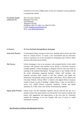 connectivity of at least 2 Mbps speed, at least two computers science graduates
to maintain the website.
For further details/
contact person:
The University Librarian,
Bangalore University,
Jnana Bharathi,
Bangalore-560 056
Telephone: 080-2321 4001, Fax: 080-2312 9295
E-mail: bublibrary@rediffmail.com
Web: www.library.bub.ernet.in
6. Practice: 33. User feed back through library homepage
Goal of the Practice: To disseminate library resources to the users’ desktops and to receive user feed
back on e based services. To create a new environment and use innovative
means to maximize use on the investment in technology and to deliver online
services with remote access facility.
The Process: Library homepage is key to its resources with extended facility to link useful
resources with dynamic and seamless access facility to electronic resources
available globally. Library homepage is designed with less than four clicks in
reaching to the required information. The page layout is user friendly with all
the useful information organized logically. Library staff members, who
acquired necessary skills created it and they maintain and update the
information with periodic checks to the links in the library. This is linked to the
University Website. Library OPAC is linked to the digital full-text resources
created in-house as part of building a digital library. Links are provided to
access over 18,000 full-text e-journals, databases, e-books and digital
repository etc. FAQs, what’s new facility are dynamically updated.
Impact of the Practice: Library users visit the homepage regularly and the total hits per day are a
measure to know the steep increase over the period. Users interact with the web
master with suggestions and appreciations as the case may be. Feed-back
enabled the homepage to be user friendly with ease of access to useful
information resources.
Best Practices in Library and Information Services 37
 