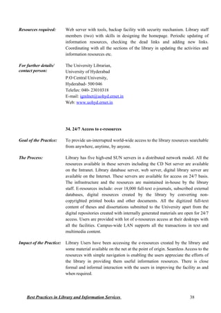 Resources required: Web server with tools, backup facility with security mechanism. Library staff
members (two) with skills in designing the homepage. Periodic updating of
information resources, checking the dead links and adding new links.
Coordinating with all the sections of the library in updating the activities and
information resources etc.
For further details/
contact person:
The University Librarian,
University of Hyderabad
P.O Central University,
Hyderabad- 500 046
Telefax: 040- 23010318
E-mail: igmlnet@uohyd.ernet.in
Web: www.uohyd.ernet.in
34. 24/7 Access to e-resources
Goal of the Practice: To provide un-interrupted world-wide access to the library resources searchable
from anywhere, anytime, by anyone.
The Process: Library has five high-end SUN servers in a distributed network model. All the
resources available in these servers including the CD Net server are available
on the Intranet. Library database server, web server, digital library server are
available on the Internet. These servers are available for access on 24/7 basis.
The infrastructure and the resources are maintained in-house by the library
staff. E-resources include: over 18,000 full-text e-journals, subscribed external
databases, digital resources created by the library by converting non-
copyrighted printed books and other documents. All the digitized full-text
content of theses and dissertations submitted to the University apart from the
digital repositories created with internally generated materials are open for 24/7
access. Users are provided with lot of e-resources access at their desktops with
all the facilities. Campus-wide LAN supports all the transactions in text and
multimedia content.
Impact of the Practice: Library Users have been accessing the e-resources created by the library and
some material available on the net at the point of origin. Seamless Access to the
resources with simple navigation is enabling the users appreciate the efforts of
the library in providing them useful information resources. There is close
formal and informal interaction with the users in improving the facility as and
when required.
Best Practices in Library and Information Services 38
 