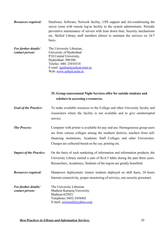 Resources required: Hardware, Software, Network facility, UPS support and Air-conditioning the
server room with remote log-in facility to the system administrator. Periodic
preventive maintenance of servers with least down time, Security mechanisms
etc. Skilled Library staff members (three) to maintain the services on 24/7
basis.
For further details/
contact person:
The University Librarian,
University of Hyderabad
P.O Central University,
Hyderabad- 500 046
Telefax: 040- 23010318
E-mail: igmlnet@uohyd.ernet.in
Web: www.uohyd.erent.in
35. Group concessional Night Services offer for outside students and
scholars in accessing e-resources.
Goal of the Practice: To make available resources to the College and other University faculty and
researchers where the facility is not available and to give uninterrupted
service.
The Process: Computer with printer is available for pay and use. Homogeneous group users
are from various colleges among the southern districts, teachers from self-
financing institutions, Academic Staff Colleges and other Universities.
Charges are collected based on the use, printing etc.
Impact of the Practice: On the basis of such marketing of information and information products, the
University Library earned a sum of Rs.6.5 lakhs during the past three years.
Researchers, Academics, Students of the region are greatly benefited.
Resources required: Manpower deployment, trainee students deployed on shift basis, 24 hours
Internet connectivity, proper monitoring of services, one security personnel.
For further details/
contact person:
The University Librarian
Madurai Kamaraj University
Madurai-625021
Telephone: 0452-2458465
E-mail: sriwinsall@yaboo.com
Best Practices in Library and Information Services 39
 
