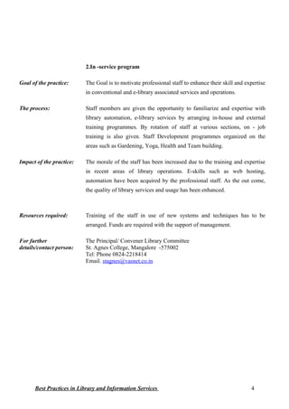 2.In -service program
Goal of the practice: The Goal is to motivate professional staff to enhance their skill and expertise
in conventional and e-library associated services and operations.
The process: Staff members are given the opportunity to familiarize and expertise with
library automation, e-library services by arranging in-house and external
training programmes. By rotation of staff at various sections, on - job
training is also given. Staff Development programmes organized on the
areas such as Gardening, Yoga, Health and Team building.
Impact of the practice: The morale of the staff has been increased due to the training and expertise
in recent areas of library operations. E-skills such as web hosting,
automation have been acquired by the professional staff. As the out come,
the quality of library services and usage has been enhanced.
Resources required: Training of the staff in use of new systems and techniques has to be
arranged. Funds are required with the support of management.
For further
details/contact person:
The Principal/ Convener Library Committee
St. Agnes College, Mangalore -575002
Tel: Phone 0824-2218414
Email. stagnes@vasnet.co.in
Best Practices in Library and Information Services 4
 