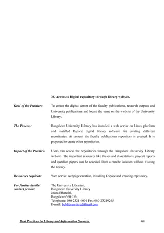 36. Access to Digital repository through library website.
Goal of the Practice: To create the digital center of the faculty publications, research outputs and
University publications and locate the same on the website of the University
Library.
The Process: Bangalore University Library has installed a web server on Linux platform
and installed Dspace digital library software for creating different
repositories. At present the faculty publications repository is created. It is
proposed to create other repositories.
Impact of the Practice: Users can access the repositories through the Bangalore University Library
website. The important resources like theses and dissertations, project reports
and question papers can be accessed from a remote location without visiting
the library.
Resources required: Web server, webpage creation, installing Dspace and creating repository.
For further details/
contact person:
The University Librarian,
Bangalore University Library
Jnana Bharathi,
Bangalore-560 056
Telephone: 080-2321 4001 Fax: 080-23219295
E-mail: bublibrary@rediffmail.com
Best Practices in Library and Information Services 40
 