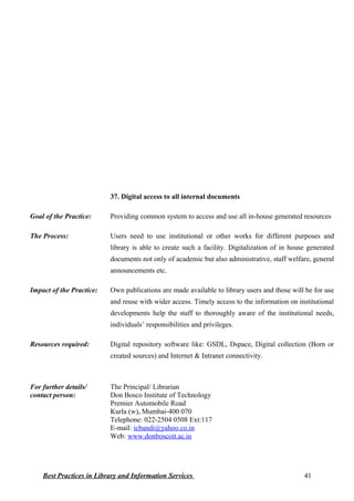 37. Digital access to all internal documents
Goal of the Practice: Providing common system to access and use all in-house generated resources
The Process: Users need to use institutional or other works for different purposes and
library is able to create such a facility. Digitalization of in house generated
documents not only of academic but also administrative, staff welfare, general
announcements etc.
Impact of the Practice: Own publications are made available to library users and those will be for use
and reuse with wider access. Timely access to the information on institutional
developments help the staff to thoroughly aware of the institutional needs,
individuals’ responsibilities and privileges.
Resources required: Digital repository software like: GSDL, Dspace, Digital collection (Born or
created sources) and Internet & Intranet connectivity.
For further details/
contact person:
The Principal/ Librarian
Don Bosco Institute of Technology
Premier Automobile Road
Kurla (w), Mumbai-400 070
Telephone: 022-2504 0508 Ext:117
E-mail: icbandi@yahoo.co.in
Web: www.donboscoit.ac.in
Best Practices in Library and Information Services 41
 