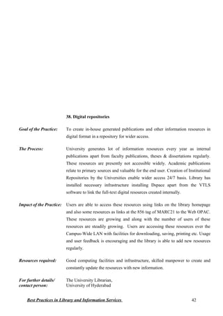38. Digital repositories
Goal of the Practice: To create in-house generated publications and other information resources in
digital format in a repository for wider access.
The Process: University generates lot of information resources every year as internal
publications apart from faculty publications, theses & dissertations regularly.
These resources are presently not accessible widely. Academic publications
relate to primary sources and valuable for the end user. Creation of Institutional
Repositories by the Universities enable wider access 24/7 basis. Library has
installed necessary infrastructure installing Dspace apart from the VTLS
software to link the full-text digital resources created internally.
Impact of the Practice: Users are able to access these resources using links on the library homepage
and also some resources as links at the 856 tag of MARC21 to the Web OPAC.
These resources are growing and along with the number of users of these
resources are steadily growing. Users are accessing these resources over the
Campus-Wide LAN with facilities for downloading, saving, printing etc. Usage
and user feedback is encouraging and the library is able to add new resources
regularly.
Resources required: Good computing facilities and infrastructure, skilled manpower to create and
constantly update the resources with new information.
For further details/
contact person:
The University Librarian,
University of Hyderabad
Best Practices in Library and Information Services 42
 