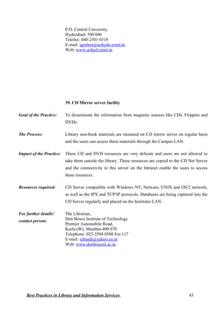 P.O. Central University,
Hyderabad- 500 046
Telefax: 040-2301 0318
E-mail: igmlnet@uohyde.ernet.in
Web: www.uohyd.ernet.in
39. CD Mirror server facility
Goal of the Practice: To disseminate the information from magnetic sources like CDs, Floppies and
DVDs.
The Process: Library non-book materials are mounted on CD mirror server on regular basis
and the users can access these materials through the Campus LAN.
Impact of the Practice: These CD and DVD resources are very delicate and users are not allowed to
take them outside the library. These resources are copied to the CD Net Server
and the connectivity to this server on the Intranet enable the users to access
these resources.
Resources required: CD Server compatible with Windows NT, Netware, UNIX and OS/2 network,
as well as the IPX and TCP/IP protocols. Databases are being captured into the
CD Server regularly and placed on the Institutes LAN.
For further details/
contact person:
The Librarian,
Don Bosco Institute of Technology
Premier Automobile Road,
Kurla (W), Mumbai-400 070
Telephone: 022-2504 0508 Ext.117
E-mail: icbandi@yahoo.co.in
Web: www.donboscoit.ac.in
Best Practices in Library and Information Services 43
 