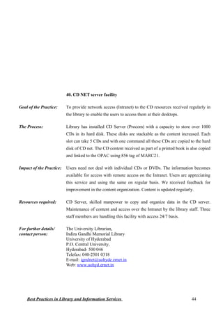 40. CD NET server facility
Goal of the Practice: To provide network access (Intranet) to the CD resources received regularly in
the library to enable the users to access them at their desktops.
The Process: Library has installed CD Server (Procom) with a capacity to store over 1000
CDs in its hard disk. These disks are stackable as the content increased. Each
slot can take 5 CDs and with one command all these CDs are copied to the hard
disk of CD net. The CD content received as part of a printed book is also copied
and linked to the OPAC using 856 tag of MARC21.
Impact of the Practice: Users need not deal with individual CDs or DVDs. The information becomes
available for access with remote access on the Intranet. Users are appreciating
this service and using the same on regular basis. We received feedback for
improvement in the content organization. Content is updated regularly.
Resources required: CD Server, skilled manpower to copy and organize data in the CD server.
Maintenance of content and access over the Intranet by the library staff. Three
staff members are handling this facility with access 24/7 basis.
For further details/
contact person:
The University Librarian,
Indira Gandhi Memorial Library
University of Hyderabad
P.O. Central University,
Hyderabad- 500 046
Telefax: 040-2301 0318
E-mail: igmlnet@uohyde.ernet.in
Web: www.uohyd.ernet.in
Best Practices in Library and Information Services 44
 
