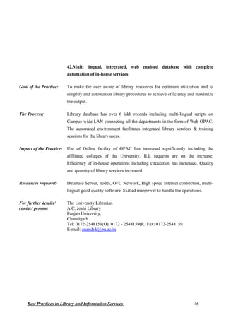 42.Multi lingual, integrated, web enabled database with complete
automation of in-house services
Goal of the Practice: To make the user aware of library resources for optimum utilization and to
simplify and automation library procedures to achieve efficiency and maximize
the output.
The Process: Library database has over 6 lakh records including multi-lingual scripts on
Campus-wide LAN connecting all the departments in the form of Web OPAC.
The automated environment facilitates integrated library services & training
sessions for the library users.
Impact of the Practice: Use of Online facility of OPAC has increased significantly including the
affiliated colleges of the University. ILL requests are on the increase.
Efficiency of in-house operations including circulation has increased. Quality
and quantity of library services increased.
Resources required: Database Server, nodes, OFC Network, High speed Internet connection, multi-
lingual good quality software. Skilled manpower to handle the operations.
For further details/
contact person:
The University Librarian
A.C. Joshi Library
Punjab University,
Chandigarh
Tel: 0172-2548159(O), 0172 - 2548159(R) Fax: 0172-2548159
E-mail: anandvk@pu.ac.in
Best Practices in Library and Information Services 46
 