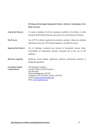 43.Using self developed integrated Library software (Automation of in-
house services)
Goal of the Practice: To create a database of all the documents available in the library, to fully
automate all the library functions and services in a networked environment.
The Process: Use of ICT in library operations has become a priority. Library has initiated
automation in the year 1999 and the database is available for access.
Impact of the Practice: Use of catalogue increased and retrieval of documents became faster.
Accessibility of information resources increased due to the use of CD
databases.
Resources required: Hardware, Power backup, application software, professional expertise to
handle the operations.
For further details/
contact person:
The Principal/ Librarian,
Loyola College of Social Sciences,
Sree Kariyam,
Thiruvananthapuram -695 017
Telephone: 0471-2591018, Telefax: 2591760
E-mail: lcsstvm@asianetindia.com
Web: www.loyolatvm.org
Best Practices in Library and Information Services 47
 