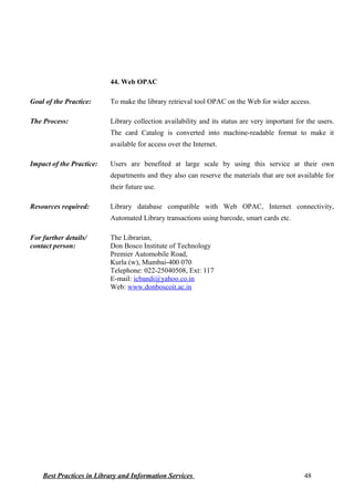 44. Web OPAC
Goal of the Practice: To make the library retrieval tool OPAC on the Web for wider access.
The Process: Library collection availability and its status are very important for the users.
The card Catalog is converted into machine-readable format to make it
available for access over the Internet.
Impact of the Practice: Users are benefited at large scale by using this service at their own
departments and they also can reserve the materials that are not available for
their future use.
Resources required: Library database compatible with Web OPAC, Internet connectivity,
Automated Library transactions using barcode, smart cards etc.
For further details/
contact person:
The Librarian,
Don Bosco Institute of Technology
Premier Automobile Road,
Kurla (w), Mumbai-400 070
Telephone: 022-25040508, Ext: 117
E-mail: icbandi@yahoo.co.in
Web: www.donboscoit.ac.in
Best Practices in Library and Information Services 48
 