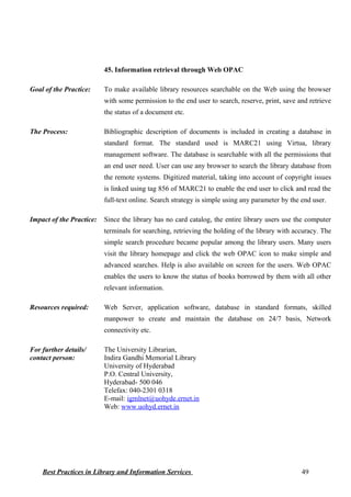 45. Information retrieval through Web OPAC
Goal of the Practice: To make available library resources searchable on the Web using the browser
with some permission to the end user to search, reserve, print, save and retrieve
the status of a document etc.
The Process: Bibliographic description of documents is included in creating a database in
standard format. The standard used is MARC21 using Virtua, library
management software. The database is searchable with all the permissions that
an end user need. User can use any browser to search the library database from
the remote systems. Digitized material, taking into account of copyright issues
is linked using tag 856 of MARC21 to enable the end user to click and read the
full-text online. Search strategy is simple using any parameter by the end user.
Impact of the Practice: Since the library has no card catalog, the entire library users use the computer
terminals for searching, retrieving the holding of the library with accuracy. The
simple search procedure became popular among the library users. Many users
visit the library homepage and click the web OPAC icon to make simple and
advanced searches. Help is also available on screen for the users. Web OPAC
enables the users to know the status of books borrowed by them with all other
relevant information.
Resources required: Web Server, application software, database in standard formats, skilled
manpower to create and maintain the database on 24/7 basis, Network
connectivity etc.
For further details/
contact person:
The University Librarian,
Indira Gandhi Memorial Library
University of Hyderabad
P.O. Central University,
Hyderabad- 500 046
Telefax: 040-2301 0318
E-mail: igmlnet@uohyde.ernet.in
Web: www.uohyd.ernet.in
Best Practices in Library and Information Services 49
 