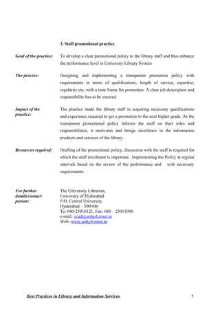 3. Staff promotional practice
Goal of the practice: To develop a clear promotional policy to the library staff and thus enhance
the performance level in University Library System
The process: Designing and implementing a transparent promotion policy with
requirements in terms of qualifications, length of service, expertise,
regularity etc, with a time frame for promotion. A clear job description and
responsibility has to be ensured.
Impact of the
practice:
The practice made the library staff in acquiring necessary qualifications
and experience required to get a promotion to the next higher grade. As the
transparent promotional policy informs the staff on their roles and
responsibilities, it motivates and brings excellence in the information
products and services of the library.
Resources required: Drafting of the promotional policy, discussion with the staff is required for
which the staff involment is important. Implementing the Policy at regular
intervals based on the review of the performance and with necessary
requirements.
For further
details/contact
person:
The University Librarian,
University of Hyderabad
P.O. Central University
Hyderabad – 500 046
Te: 040-23010121, Fax: 040 – 23011090
e-mail: vcad@uohyd.ernet.in
Web: www.uohyd.ernet.in
Best Practices in Library and Information Services 5
 