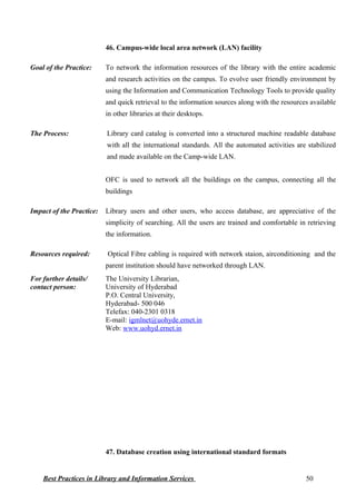 46. Campus-wide local area network (LAN) facility
Goal of the Practice: To network the information resources of the library with the entire academic
and research activities on the campus. To evolve user friendly environment by
using the Information and Communication Technology Tools to provide quality
and quick retrieval to the information sources along with the resources available
in other libraries at their desktops.
The Process: Library card catalog is converted into a structured machine readable database
with all the international standards. All the automated activities are stabilized
and made available on the Camp-wide LAN.
OFC is used to network all the buildings on the campus, connecting all the
buildings
Impact of the Practice: Library users and other users, who access database, are appreciative of the
simplicity of searching. All the users are trained and comfortable in retrieving
the information.
Resources required: Optical Fibre cabling is required with network staion, airconditioning and the
parent institution should have networked through LAN.
For further details/
contact person:
The University Librarian,
University of Hyderabad
P.O. Central University,
Hyderabad- 500 046
Telefax: 040-2301 0318
E-mail: igmlnet@uohyde.ernet.in
Web: www.uohyd.ernet.in
47. Database creation using international standard formats
Best Practices in Library and Information Services 50
 