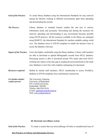 Goal of the Practice: To create library database using the International Standards for easy retrieval
among the libraries working in different environments apart from uploading
and downloading the records.
The Process: Library database in standard formats enables the end user to retrieve
information easily and accurately. Networking and sharing the resources for
retrieval, uploading and downloading in any environment becomes possible
using Z39.50 protocol. All the resources available in the library are cataloged
using MARC21, the International Standard for machine readable catalog world
over. The database server is Z39.50 compliant to enable the Internet Users to
access the database with ease.
Impact of the Practice: Users feel highly comfortable using the library database. Library staff members
are able to download or upload bibliographic records from OCLC database.
Processing section is able to download around 70% books data from OCLC
resulting into reduce in the time gap in sending the processed books to the stack
area. Database is error free with complete cataloguing of a document.
Resources required: Skilled & trained staff members, OCLC membership to access WorldCat,
database in Z39.50 compliant server and Internet connectivity.
For further details/
contact person:
The University Librarian,
University of Hyderabad
P.O. Central University,
Hyderabad- 500 046
Telefax: 040-2301 0318
E-mail: igmlnet@uohyde.ernet.in
Web: www.uohyd.ernet.in
48. Electronic surveillance system
Goal of the Practice: To create a system that can arrest pilferage of books or unauthorized issue of
Best Practices in Library and Information Services 51
 