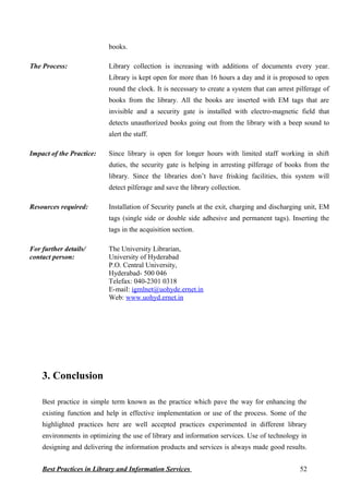 books.
The Process: Library collection is increasing with additions of documents every year.
Library is kept open for more than 16 hours a day and it is proposed to open
round the clock. It is necessary to create a system that can arrest pilferage of
books from the library. All the books are inserted with EM tags that are
invisible and a security gate is installed with electro-magnetic field that
detects unauthorized books going out from the library with a beep sound to
alert the staff.
Impact of the Practice: Since library is open for longer hours with limited staff working in shift
duties, the security gate is helping in arresting pilferage of books from the
library. Since the libraries don’t have frisking facilities, this system will
detect pilferage and save the library collection.
Resources required: Installation of Security panels at the exit, charging and discharging unit, EM
tags (single side or double side adhesive and permanent tags). Inserting the
tags in the acquisition section.
For further details/
contact person:
The University Librarian,
University of Hyderabad
P.O. Central University,
Hyderabad- 500 046
Telefax: 040-2301 0318
E-mail: igmlnet@uohyde.ernet.in
Web: www.uohyd.ernet.in
3. Conclusion
Best practice in simple term known as the practice which pave the way for enhancing the
existing function and help in effective implementation or use of the process. Some of the
highlighted practices here are well accepted practices experimented in different library
environments in optimizing the use of library and information services. Use of technology in
designing and delivering the information products and services is always made good results.
Best Practices in Library and Information Services 52
 