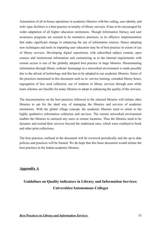Automation of all in-house operations in academic libraries with bar coding, user identity and
web- opac facilities is a best practice in totality of library services. It has to be encouraged for
wider adaptation of all higher education institutions. Though Information literacy and user
awareness programs are seemed to be normative practices, in its effective implementation
that make significant change in enhancing the use of information sources. Hence adopting
new techniques and tools in imparting user education may be of best practice in extent of use
of library services. Developing digital repositories with subscribed subject content, open
sources and institutional information and customizing as to the internal requirements with
remote access is one of the globally adopted best practice in large libraries. Disseminating
information through library website/ homepage in a networked environment is made possible
due to the advent of technology and this has to be adopted in our academic libraries. Some of
the practices mentioned in this document such as in- service training, extended library hours,
segregation of less used collection, use of students in library services through earn while
learn schemes are feasible for many libraries to adopt in enhancing the quality of the services.
The documentation on the best practices followed in the selected libraries will initiate other
libraries to opt for the ideal way of managing the libraries and services of academic
institutions. With the global village concept, the academic libraries need to orient to the
highly qualitative information collection and services. The current networked environment
enables the libraries to outreach any users at remote locations. Thus the libraries need to be
dynamic and extend their services beyond the traditional ones, which were confined to book
and other print collections.
The best practices outlined in the document will be reviewed periodically and the up to date
policies and practices will be framed. We do hope that this basic document would initiate the
best practices in the Indian academic libraries.
Appendix A
Guidelines on Quality indicators in Library and Information Services:
Universities/Autonomous Colleges
Best Practices in Library and Information Services 53
 