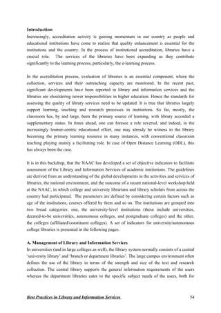 Introduction
Increasingly, accreditation activity is gaining momentum in our country as people and
educational institutions have come to realize that quality enhancement is essential for the
institutions and the country. In the process of institutional accreditation, libraries have a
crucial role. The services of the libraries have been expanding as they contribute
significantly to the learning process, particularly, the e-learning process.
In the accreditation process, evaluation of libraries is an essential component, where the
collection, services and their outreaching capacity are monitored. In the recent past,
significant developments have been reported in library and information services and the
libraries are shouldering newer responsibilities in higher education. Hence the standards for
assessing the quality of library services need to be updated. It is true that libraries largely
support learning, teaching and research processes in institutions. So far, mostly, the
classroom has, by and large, been the primary source of learning, with library accorded a
supplementary status. In times ahead, one can foresee a role reversal, and indeed, in the
increasingly learner-centric educational effort, one may already be witness to the library
becoming the primary learning resource in many instances, with conventional classroom
teaching playing mainly a facilitating role. In case of Open Distance Learning (ODL), this
has always been the case.
It is in this backdrop, that the NAAC has developed a set of objective indicators to facilitate
assessment of the Library and Information Services of academic institutions. The guidelines
are derived from an understanding of the global developments in the activities and services of
libraries, the national environment, and the outcome of a recent national-level workshop held
at the NAAC, in which college and university librarians and library scholars from across the
country had participated. The parameters are defined by considering certain factors such as
age of the institutions, courses offered by them and so on. The institutions are grouped into
two broad categories: one, the university-level institutions (these include universities,
deemed-to-be universities, autonomous colleges, and postgraduate colleges) and the other,
the colleges (affiliated/constituent colleges). A set of indicators for university/autonomous
college libraries is presented in the following pages.
A. Management of Library and Information Services
In universities (and in large colleges as well), the library system normally consists of a central
‘university library’ and ‘branch or department libraries’. The large campus environment often
defines the use of the library in terms of the strength and size of the text and research
collection. The central library supports the general information requirements of the users
whereas the department libraries cater to the specific subject needs of the users, both for
Best Practices in Library and Information Services 54
 