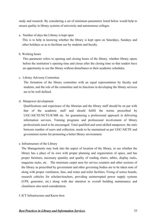 study and research. By considering a set of minimum parameters listed below would help to
ensure quality in library systems of university and autonomous colleges.
a. Number of days the Library is kept open
This is to help in knowing whether the library is kept open on Saturdays, Sundays and
other holidays so as to facilitate use by students and faculty.
b. Working hours
This parameter refers to opening and closing hours of the library, whether library opens
before the institution’s opening time and closes after the closing time so that readers have
an opportunity to use the library without disturbance to their academic schedules.
c. Library Advisory Committee
The formation of the library committee with an equal representation by faculty and
students, and the role of the committee and its functions in developing the library services
are to be well defined.
d. Manpower development
Qualifications and experience of the librarian and the library staff should be on par with
that of the academic staff and should fulfill the norms prescribed by
UGC/AICTE/NCTE/ICMR etc. for guaranteeing a professional approach in delivering
information services. Training programs and professional involvement of library
professionals need to be encouraged. Total qualified and semi-skilled manpower, the ratio
between number of users and collection, needs to be maintained as per UGC/AICTE and
government norms for promoting a better library environment.
e. Infrastructure of the Library
The Managements may look into the aspect of location of the library, to see whether the
library has a place of its own with proper planning and organization of space, and has
proper furniture, necessary quantity and quality of reading chairs, tables, display racks,
magazine racks, etc. The minimum carpet area for service counters and other sections of
the library as prescribed by government and other governing bodies are to be taken note of
along with proper ventilation, fans, and water and toilet facilities. Fixing of notice boards,
research cubicles for scholars/teachers, providing uninterrupted power supply systems
(UPS, generator, etc.) along with due attention to overall building maintenance and
cleanliness also need consideration.
f. ICT Infrastructure and Know-how
Best Practices in Library and Information Services 55
 