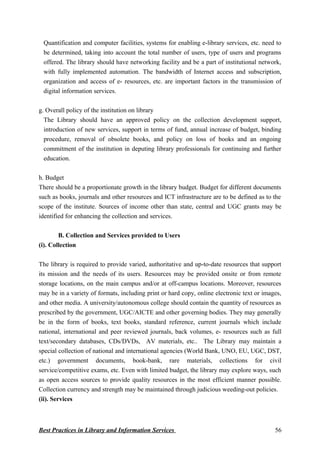 Quantification and computer facilities, systems for enabling e-library services, etc. need to
be determined, taking into account the total number of users, type of users and programs
offered. The library should have networking facility and be a part of institutional network,
with fully implemented automation. The bandwidth of Internet access and subscription,
organization and access of e- resources, etc. are important factors in the transmission of
digital information services.
g. Overall policy of the institution on library
The Library should have an approved policy on the collection development support,
introduction of new services, support in terms of fund, annual increase of budget, binding
procedure, removal of obsolete books, and policy on loss of books and an ongoing
commitment of the institution in deputing library professionals for continuing and further
education.
h. Budget
There should be a proportionate growth in the library budget. Budget for different documents
such as books, journals and other resources and ICT infrastructure are to be defined as to the
scope of the institute. Sources of income other than state, central and UGC grants may be
identified for enhancing the collection and services.
B. Collection and Services provided to Users
(i). Collection
The library is required to provide varied, authoritative and up-to-date resources that support
its mission and the needs of its users. Resources may be provided onsite or from remote
storage locations, on the main campus and/or at off-campus locations. Moreover, resources
may be in a variety of formats, including print or hard copy, online electronic text or images,
and other media. A university/autonomous college should contain the quantity of resources as
prescribed by the government, UGC/AICTE and other governing bodies. They may generally
be in the form of books, text books, standard reference, current journals which include
national, international and peer reviewed journals, back volumes, e- resources such as full
text/secondary databases, CDs/DVDs, AV materials, etc.. The Library may maintain a
special collection of national and international agencies (World Bank, UNO, EU, UGC, DST,
etc.) government documents, book-bank, rare materials, collections for civil
service/competitive exams, etc. Even with limited budget, the library may explore ways, such
as open access sources to provide quality resources in the most efficient manner possible.
Collection currency and strength may be maintained through judicious weeding-out policies.
(ii). Services
Best Practices in Library and Information Services 56
 