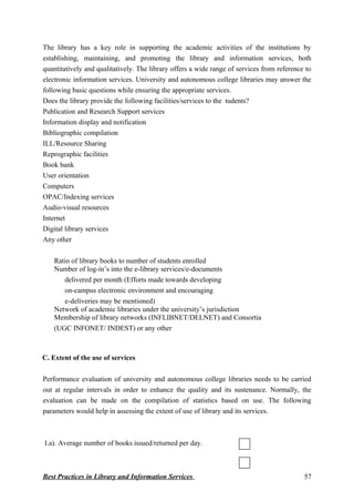 The library has a key role in supporting the academic activities of the institutions by
establishing, maintaining, and promoting the library and information services, both
quantitatively and qualitatively. The library offers a wide range of services from reference to
electronic information services. University and autonomous college libraries may answer the
following basic questions while ensuring the appropriate services.
Does the library provide the following facilities/services to the tudents?
Publication and Research Support services
Information display and notification
Bibliographic compilation
ILL/Resource Sharing
Reprographic facilities
Book bank
User orientation
Computers
OPAC/Indexing services
Audio-visual resources
Internet
Digital library services
Any other
Ratio of library books to number of students enrolled
Number of log-in’s into the e-library services/e-documents
delivered per month (Efforts made towards developing
on-campus electronic environment and encouraging
e-deliveries may be mentioned)
Network of academic libraries under the university’s jurisdiction
Membership of library networks (INFLIBNET/DELNET) and Consortia
(UGC INFONET/ INDEST) or any other
C. Extent of the use of services
Performance evaluation of university and autonomous college libraries needs to be carried
out at regular intervals in order to enhance the quality and its sustenance. Normally, the
evaluation can be made on the compilation of statistics based on use. The following
parameters would help in assessing the extent of use of library and its services.
I.a). Average number of books issued/returned per day.
Best Practices in Library and Information Services 57
 