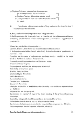 b). Number of reference enquiries (users) on an average
per month (percentage may be specified)
c). Number of services delivered per-user per month
d). Average number of users who visited/documents consulted
per month
II. Compiling the information on number of Log- ins into the E-Library Services/ E
-documents delivered per month.
D. Best practices for university/autonomous college Libraries
In the library context, the ‘best practice’ may be viewed as one that enhances user satisfaction
contributing to full realization of one’s academic potential. Listed below is a suggestive set of
best practices.
Library Brochure/Dairies /Information Packs.
Central Reference Library for the use of constituent and affiliated colleges.
A feedback from stakeholders through scientifically designed and analyzed questionnaire, at
least twice a year.
Compiling and displaying of student/teacher attendance statistics (graphic) on the notice
boards of the library as well as in the departments.
Communication of current awareness to different user groups.
Information literacy programs
Beginning of the academic year with a general presentation
Periodically for need based groups
Teaching library programs
Creation of digital Repositories
Article Repositories
Publication Repositories
Question paper Repositories
Course ware Repositories
Displaying new arrivals of books/journals and circulating a list to different departments that
use the library.
Suggestion box and timely response.
Development of a website/web page for the library including all the services and necessary
information.
Establishing linkage with other libraries and avail free/ nominal fee services.
Initiatives for research projects/ turn key projects from the library.
Development of electronic environment on the campus and encouragement to e-deliveries.
Developing linkage with the functional units of the universities.
Best Practices in Library and Information Services 58
 