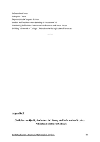 Information Center
Computer Center
Department of Computer Science
Student welfare Directorate/Training & Placement Cell
Conducting Exhibitions/Demonstrations/Lectures on Current Issues.
Building a Network of College Libraries under the aegis of the University.
*****
Appendix B
Guidelines on Quality indicators in Library and Information Services:
Affiliated/Constituent Colleges
Best Practices in Library and Information Services 59
 