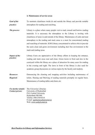 4. Maintenance of service areas
Goal of the
practice:
To maintain cleanliness inside & and outside the library and provide suitable
atmosphere for reading and searching.
The process: Library is a place where many people visit to read, consult and borrow reading
materials. It is necessary the atmosphere in the Library is inviting with
cleanliness of areas in and outside of the library. Maintenance of calm and neat
atmosphere in the reading and stack areas is a must for concentrated reading
and searching of materials. IGM Library concentrated to achieve this to provide
the users clean and green environment including dust free environment in the
stack and reading areas.
Impact of the
practice:
Library Users are appreciative of the library efforts in keeping the entrance,
reading and stack areas neat and clean. Green lawns in front and also in the
courtyard within the library are a place of attraction for many users for reading
in the evening and night. The lawn in front of the library is also used for
academic group discussions on various topics by the faculty and students.
Resources
Required:
Outsourcing the cleaning and mopping activities including maintenance of
toilets. Dusting and Shelving of reading materials promptly on regular basis.
Maintenance of reading tables and chairs etc.
For further details/
Contact person:
The University Librarian
University of Hyderabad
P.O. Central University
Hyderabad-500 046
Telefax: 040-23010318
E-mail: igmlnet@uohyd.ernet.in
Web: www.uohyd.ernet.in
Best Practices in Library and Information Services 6
 