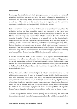 Introduction
Increasingly, the accreditation activity is gaining momentum in our country as people and
educational institutions have come to realize that quality enhancement is essential for the
institutions and the country. In the process of institutional accreditation, libraries have a
crucial role. The services of the libraries have been expanding as they contribute
significantly to the learning process, particularly the e-learning process.
In the accreditation process, evaluation of libraries is an essential component, where the
collection, services and their outreaching capacity are monitored. In the recent past,
significant developments have been reported in library and information services and the
libraries are shouldering newer responsibilities in higher education. Hence the standards for
assessing the quality of library services need to be updated. It is true that libraries largely
support learning, teaching and research processes in institutions. So far, the classroom has, by
and large, been the primary source of learning, with library accorded a supplementary status.
In times ahead, one can foresee a role reversal, and indeed, in the increasingly learner-centric
educational effort, one may already be witness to the library becoming the primary learning
resource in many instances, with conventional classroom teaching playing mainly facilitating
role. In case of Open Distance Learning (ODL), almost always, this has been the case.
It is in this backdrop that the NAAC has developed a set of objective indicators to facilitate
assessment of the Library and Information Services of academic institutions. The guidelines
are derived from an understanding of the global developments in the activities and services of
libraries, the national environment, and the outcome of a recent national-level workshop held
at the NAAC, in which college and university librarians and library scholars from across the
country had participated.
College libraries need to have facilities that promote effective and interactive access and use
of information resources for all users. In the area of physical facilities, the libraries need to
offer safe, comfortable, well-lighted, clean space, with adequate and appropriate seating
arrangements to ensure effective use of the library's resources including digital resources.
Also, college libraries are required to consider study space needs, while allocating the seating
space, with special attention being paid to reserve collections and the hostel environment of
the institution. The libraries need to prepare well-framed rules and guidelines with regard to
hours of access, circulation policies, and other regulations to offer better services to the users.
Affiliated college libraries function with the primary mission of meeting the library and
information needs mainly of enrolled undergraduate students. The guidelines presented below
Best Practices in Library and Information Services 60
 