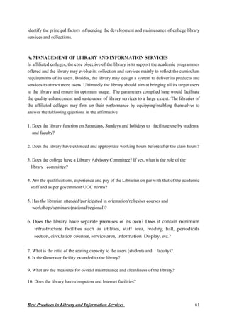 identify the principal factors influencing the development and maintenance of college library
services and collections.
A. MANAGEMENT OF LIBRARY AND INFORMATION SERVICES
In affiliated colleges, the core objective of the library is to support the academic programmes
offered and the library may evolve its collection and services mainly to reflect the curriculum
requirements of its users. Besides, the library may design a system to deliver its products and
services to attract more users. Ultimately the library should aim at bringing all its target users
to the library and ensure its optimum usage. The parameters compiled here would facilitate
the quality enhancement and sustenance of library services to a large extent. The libraries of
the affiliated colleges may firm up their performance by equipping/enabling themselves to
answer the following questions in the affirmative.
1. Does the library function on Saturdays, Sundays and holidays to facilitate use by students
and faculty?
2. Does the library have extended and appropriate working hours before/after the class hours?
3. Does the college have a Library Advisory Committee? If yes, what is the role of the
library committee?
4. Are the qualifications, experience and pay of the Librarian on par with that of the academic
staff and as per government/UGC norms?
5. Has the librarian attended/participated in orientation/refresher courses and
workshops/seminars (national/regional)?
6. Does the library have separate premises of its own? Does it contain minimum
infrastructure facilities such as utilities, staff area, reading hall, periodicals
section, circulation counter, service area, Information Display, etc.?
7. What is the ratio of the seating capacity to the users (students and faculty)?
8. Is the Generator facility extended to the library?
9. What are the measures for overall maintenance and cleanliness of the library?
10. Does the library have computers and Internet facilities?
Best Practices in Library and Information Services 61
 