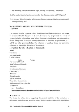 11. Are the library functions automated? If yes, are they fully/partially automated?
12. What are the financial/funding sources other than the state, central and UGC grants?
13. Is there any defined policy for collection development, stock verification, promotion and
training of library staff?
B. COLLECTION AND SERVICES PROVIDED TO USERS
I. Collection
The library is required to provide varied, authoritative and up-to-date resources that support
its mission and fulfill the needs of its users. Resources may be provided in a variety of
formats, including print or hard copy, online, electronic text or images, and other media. A
college library needs to have the quantity of resources as prescribed by government, UGC,
AICTE and other governing bodies. The collection of a college library may answer the
following, for maintaining the quality of the resources.
1. Mention the total collection of Documents
Books
Text Books
Reference Books
Current Journals
Indian Foreign
Peer reviewed Journals
Back Volumes of Journals
Magazines
E- Information Resources
CD’s /DVD’s
Databases
Online Journals
Special collection
Competitive Examinations
Braille materials/Rare collection
AV Materials
(x) Book Bank
2. Ratio of the library books to the number of students enrolled
II. SERVICES
The library has a key role in supporting the academic activities of the institutions by
establishing, maintaining and promoting library and information services, both quantitatively
Best Practices in Library and Information Services 62
 