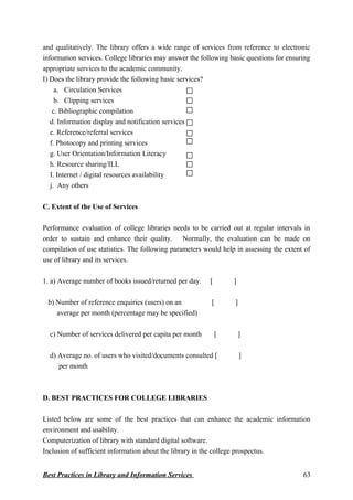 and qualitatively. The library offers a wide range of services from reference to electronic
information services. College libraries may answer the following basic questions for ensuring
appropriate services to the academic community.
I) Does the library provide the following basic services?
a. Circulation Services
b. Clipping services
c. Bibliographic compilation
d. Information display and notification services
e. Reference/referral services
f. Photocopy and printing services
g. User Orientation/Information Literacy
h. Resource sharing/ILL
I. Internet / digital resources availability
j. Any others
C. Extent of the Use of Services
Performance evaluation of college libraries needs to be carried out at regular intervals in
order to sustain and enhance their quality. Normally, the evaluation can be made on
compilation of use statistics. The following parameters would help in assessing the extent of
use of library and its services.
1. a) Average number of books issued/returned per day. [ ]
b) Number of reference enquiries (users) on an [ ]
average per month (percentage may be specified)
c) Number of services delivered per capita per month [ ]
d) Average no. of users who visited/documents consulted [ ]
per month
D. BEST PRACTICES FOR COLLEGE LIBRARIES
Listed below are some of the best practices that can enhance the academic information
environment and usability.
Computerization of library with standard digital software.
Inclusion of sufficient information about the library in the college prospectus.
Best Practices in Library and Information Services 63
 