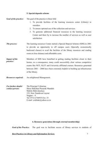5. Special deposits scheme
Goal of the practice: The goal of the practice is three fold:
1. To provide facilities of the learning resources center (Library) to
outsiders.
2. To ensure optional use of the collection and services.
3. To generate additional financial resources to the learning resources
Center and there by to increase the number of services as well as user
satisfaction.
The process: The learning resources Center started a Special Deposit Scheme (SDS) in 2001
to provide an opportunity to off campus users (Specially economically
backward classes) to avail the facilities of the library resources and reading
room at close distance and affordable costs.
Impact of the
practice:
Members of SDS have benefited in getting reading facilities closer to their
homes, as a consequence, many could successfully clear various competitive
exams like NET, SLET and University affiliated courses. Resources generated
between 2001 – 2006 have been extremely helpful in building up infrastructure
of the library.
Resources required: An enlightened Management.
For further details/
contact person:
The Principal /Librarian
Shree Shikshan Prasarak Mandals
Mahila Mahvidyalaya
152, New Nandavan Layout
Nagpur – 9
Tel: 0712-2744935.Ext. 33
E-mail :crekhak@yahoo.co.in
6. Resource generation (through external membership)
Goal of the Practice: The goal was to facilitate access of library services to students of
Best Practices in Library and Information Services 7
 