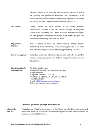 affiliated colleges of the university for their studies, research as well as
for exploiting their professional knowledge. As a consequence, to be
able to generate financial resources and thereby supplement the monies
received by the library so as to provide additional user services.
The Process: Library facilities are made available to the faculty members,
administrators, students of the 108 affiliated colleges of Mangalore
University on all working days. While individual members are charged
Rs. 500/- per year, institutions are charged at Rs. 1,000/- per year. For
institutional membership, five cards are issued.
Impact of the
Practice:
While a couple of lakhs are earned annually through external
membership, more importantly, access is being provided to the users
from affiliated colleges who do not have adequate library facilities.
Resources required: Committed library and information professional staff who can conduct
practical training programmes for students. One professional to monitor
the activities.
For further details/
contact person:
The University Librarian
Mangalore University, New Administrative Bldg.
Mangalagangothri
Mangalore, Karnataka - 574 199
Tel: 0824-2287361(O), 2287289(D), 2287366(R)
Fax:0824-2287289
E-mail: mkb@mangaloreuniversity.ac.in
Web: www.mangaloreuniversity.ac.in
7.Resource generation (through internet service)
Goal of the
practice:
To avail the use of web/ online resources to the College and other University faculty and
researchers, where the facility is not available and to generate funds through nominal fee
to provide uninterrupted services.
Best Practices in Library and Information Services 8
 