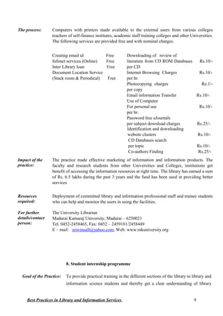 The process: Computers with printers made available to the external users from various colleges
teachers of self-finance institutes, academic staff training colleges and other Universities.
The following services are provided free and with nominal charges.
Creating email id Free
Infonet services (Online) Free
Inter Library loan Free
Document Location Service
(Stack room & Periodical) Free
Downloading of review of
literature from CD ROM Databases Rs.10/-
per CD
Internet Browsing Charges Rs.10/-
per hr
Photocopying charges Re.1/-
per copy
Email information Transfer Rs.10/-
Use of Computer
For personal use Rs.10/-
per hr.
Password free eJournals
per subject download charges Rs.25/-
Identification and downloading
website clusters Rs.10/-
CD Databases search
per topic Rs.10/-
Co-authors Finding Rs.25/-
Impact of the
practice:
The practice made effective marketing of information and information products. The
faculty and research students from other Universities and Colleges, institutions get
benefit of accessing the information resources at right time. The library has earned a sum
of Rs. 6.5 lakhs during the past 3 years and the fund has been used in providing better
services
Resources
required:
Deployment of committed library and information professional staff and trainee students
who can help and monitor the users in using the facilities.
For further
details/contact
person:
The University Librarian
Madurai Kamaraj University, Madurai – 6250021
Tel. 0452-2458465, Fax: 0452 – 2459181/2458449
E – mail: sriwinsall@yahoo.com, Web: www.mkuniversity.org
8. Student internship programme
Goal of the Practice: To provide practical training in the different sections of the library to library and
information science students and thereby get a clear understanding of library
Best Practices in Library and Information Services 9
 