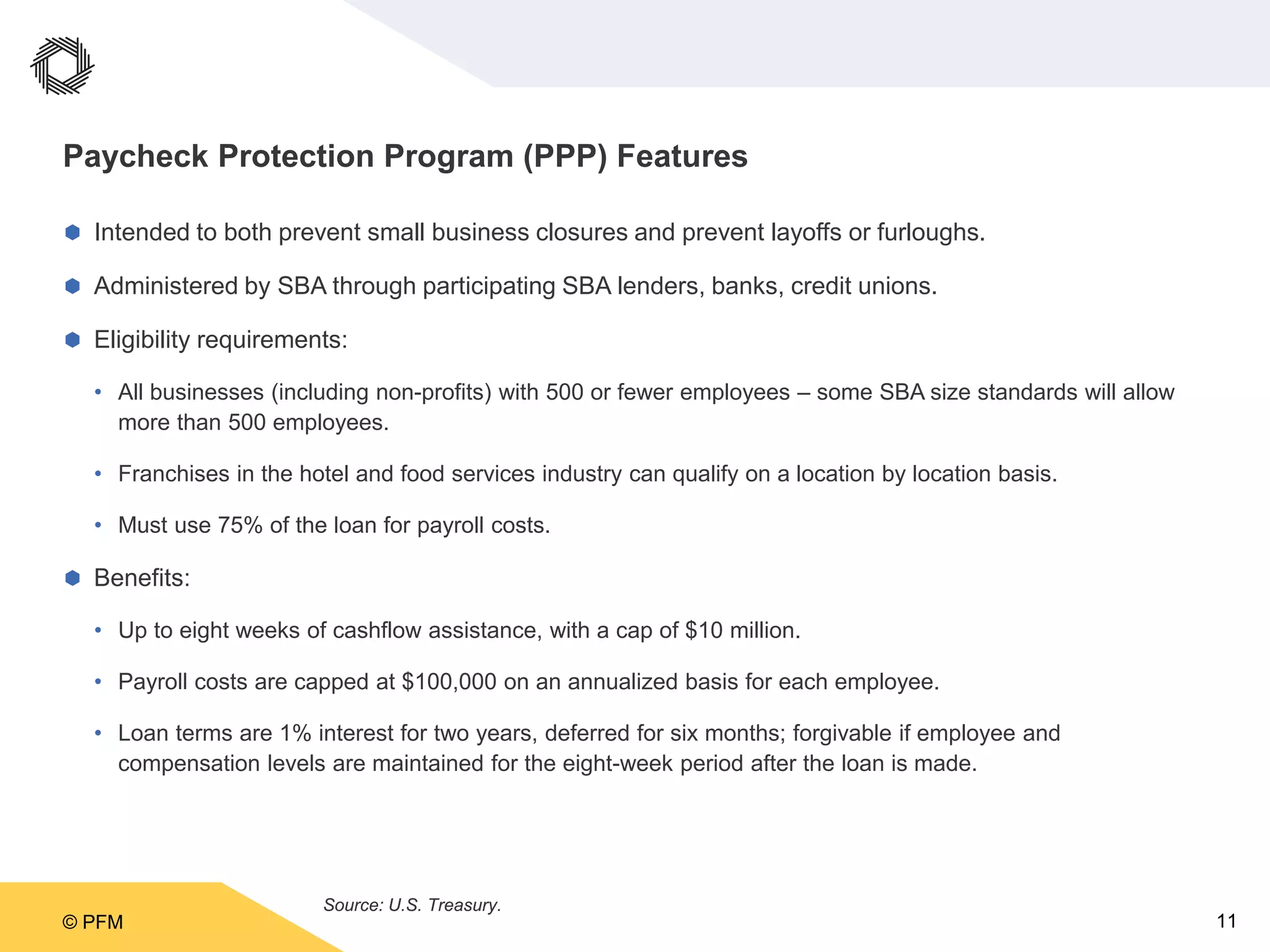 © PFM 11
Paycheck Protection Program (PPP) Features
 Intended to both prevent small business closures and prevent layoffs or furloughs.
 Administered by SBA through participating SBA lenders, banks, credit unions.
 Eligibility requirements:
• All businesses (including non-profits) with 500 or fewer employees – some SBA size standards will allow
more than 500 employees.
• Franchises in the hotel and food services industry can qualify on a location by location basis.
• Must use 75% of the loan for payroll costs.
 Benefits:
• Up to eight weeks of cashflow assistance, with a cap of $10 million.
• Payroll costs are capped at $100,000 on an annualized basis for each employee.
• Loan terms are 1% interest for two years, deferred for six months; forgivable if employee and
compensation levels are maintained for the eight-week period after the loan is made.
Source: U.S. Treasury.
 