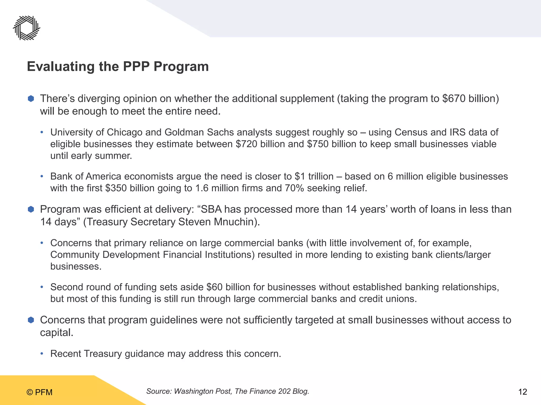 © PFM 12
Evaluating the PPP Program
 There’s diverging opinion on whether the additional supplement (taking the program to $670 billion)
will be enough to meet the entire need.
• University of Chicago and Goldman Sachs analysts suggest roughly so – using Census and IRS data of
eligible businesses they estimate between $720 billion and $750 billion to keep small businesses viable
until early summer.
• Bank of America economists argue the need is closer to $1 trillion – based on 6 million eligible businesses
with the first $350 billion going to 1.6 million firms and 70% seeking relief.
 Program was efficient at delivery: “SBA has processed more than 14 years’ worth of loans in less than
14 days” (Treasury Secretary Steven Mnuchin).
• Concerns that primary reliance on large commercial banks (with little involvement of, for example,
Community Development Financial Institutions) resulted in more lending to existing bank clients/larger
businesses.
• Second round of funding sets aside $60 billion for businesses without established banking relationships,
but most of this funding is still run through large commercial banks and credit unions.
 Concerns that program guidelines were not sufficiently targeted at small businesses without access to
capital.
• Recent Treasury guidance may address this concern.
Source: Washington Post, The Finance 202 Blog.
 