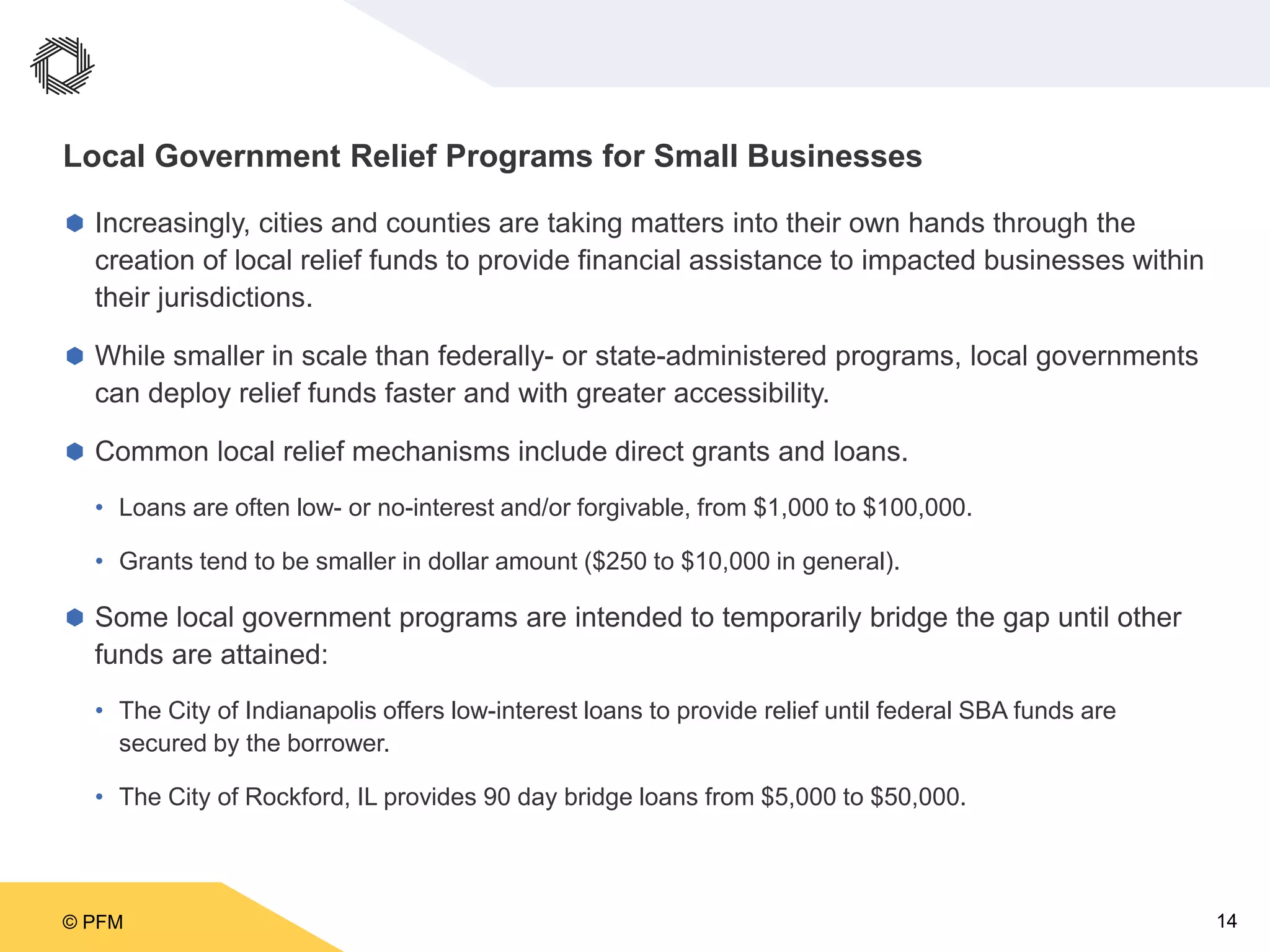 © PFM 14
Local Government Relief Programs for Small Businesses
 Increasingly, cities and counties are taking matters into their own hands through the
creation of local relief funds to provide financial assistance to impacted businesses within
their jurisdictions.
 While smaller in scale than federally- or state-administered programs, local governments
can deploy relief funds faster and with greater accessibility.
 Common local relief mechanisms include direct grants and loans.
• Loans are often low- or no-interest and/or forgivable, from $1,000 to $100,000.
• Grants tend to be smaller in dollar amount ($250 to $10,000 in general).
 Some local government programs are intended to temporarily bridge the gap until other
funds are attained:
• The City of Indianapolis offers low-interest loans to provide relief until federal SBA funds are
secured by the borrower.
• The City of Rockford, IL provides 90 day bridge loans from $5,000 to $50,000.
 