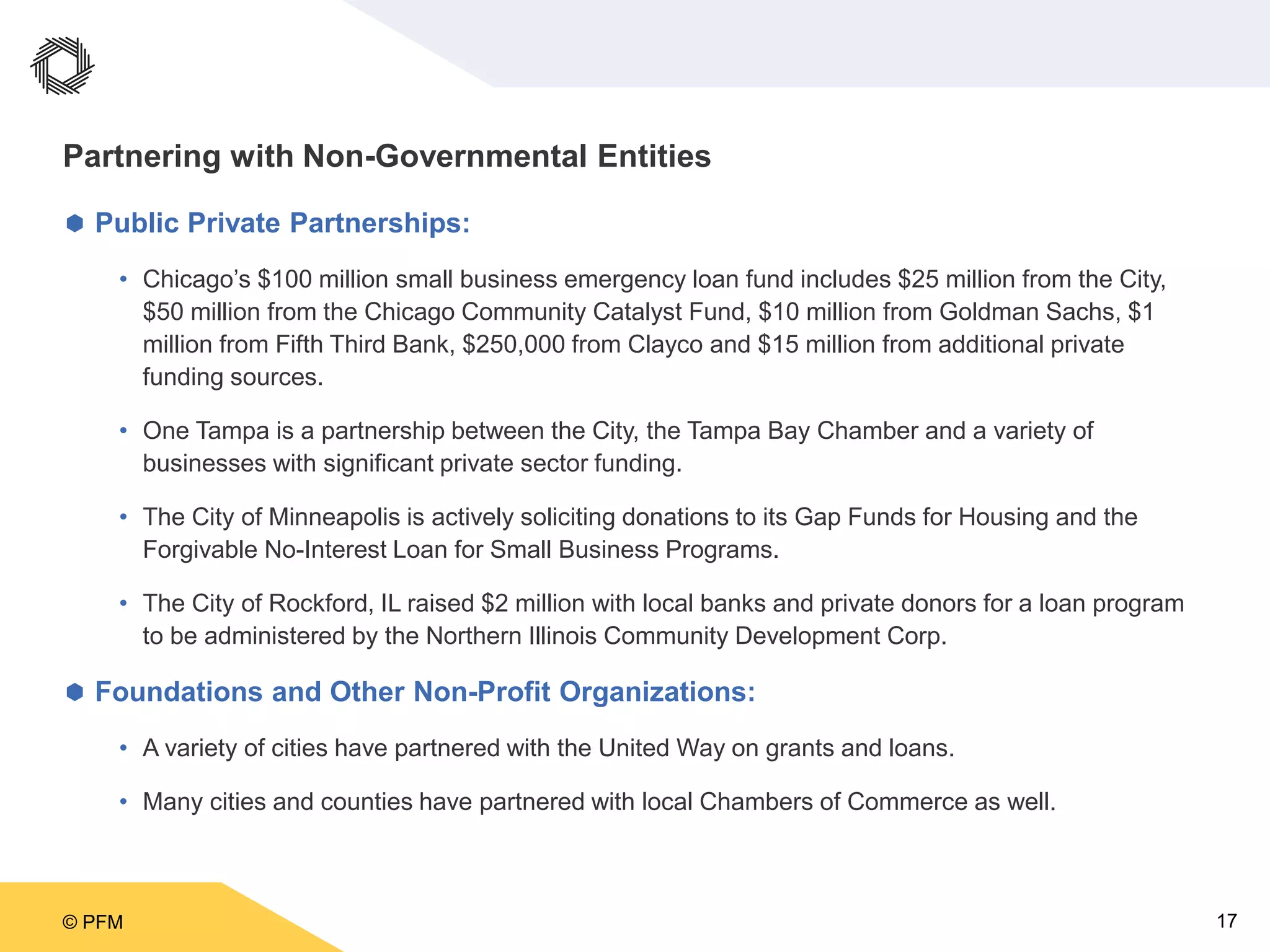 © PFM 17
Partnering with Non-Governmental Entities
 Public Private Partnerships:
• Chicago’s $100 million small business emergency loan fund includes $25 million from the City,
$50 million from the Chicago Community Catalyst Fund, $10 million from Goldman Sachs, $1
million from Fifth Third Bank, $250,000 from Clayco and $15 million from additional private
funding sources.
• One Tampa is a partnership between the City, the Tampa Bay Chamber and a variety of
businesses with significant private sector funding.
• The City of Minneapolis is actively soliciting donations to its Gap Funds for Housing and the
Forgivable No-Interest Loan for Small Business Programs.
• The City of Rockford, IL raised $2 million with local banks and private donors for a loan program
to be administered by the Northern Illinois Community Development Corp.
 Foundations and Other Non-Profit Organizations:
• A variety of cities have partnered with the United Way on grants and loans.
• Many cities and counties have partnered with local Chambers of Commerce as well.
 