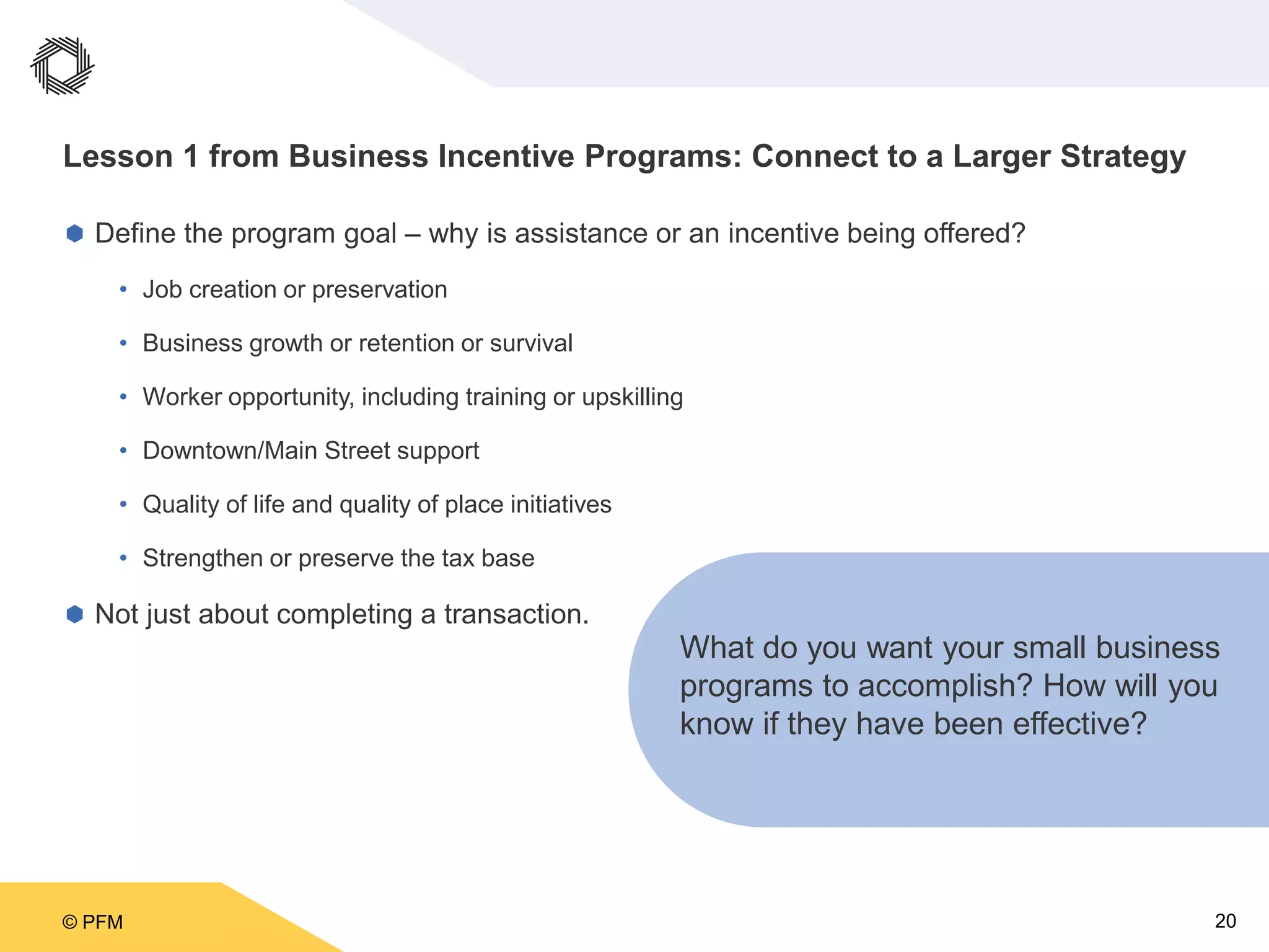 © PFM 20
Lesson 1 from Business Incentive Programs: Connect to a Larger Strategy
 Define the program goal – why is assistance or an incentive being offered?
• Job creation or preservation
• Business growth or retention or survival
• Worker opportunity, including training or upskilling
• Downtown/Main Street support
• Quality of life and quality of place initiatives
• Strengthen or preserve the tax base
 Not just about completing a transaction.
What do you want your small business
programs to accomplish? How will you
know if they have been effective?
 