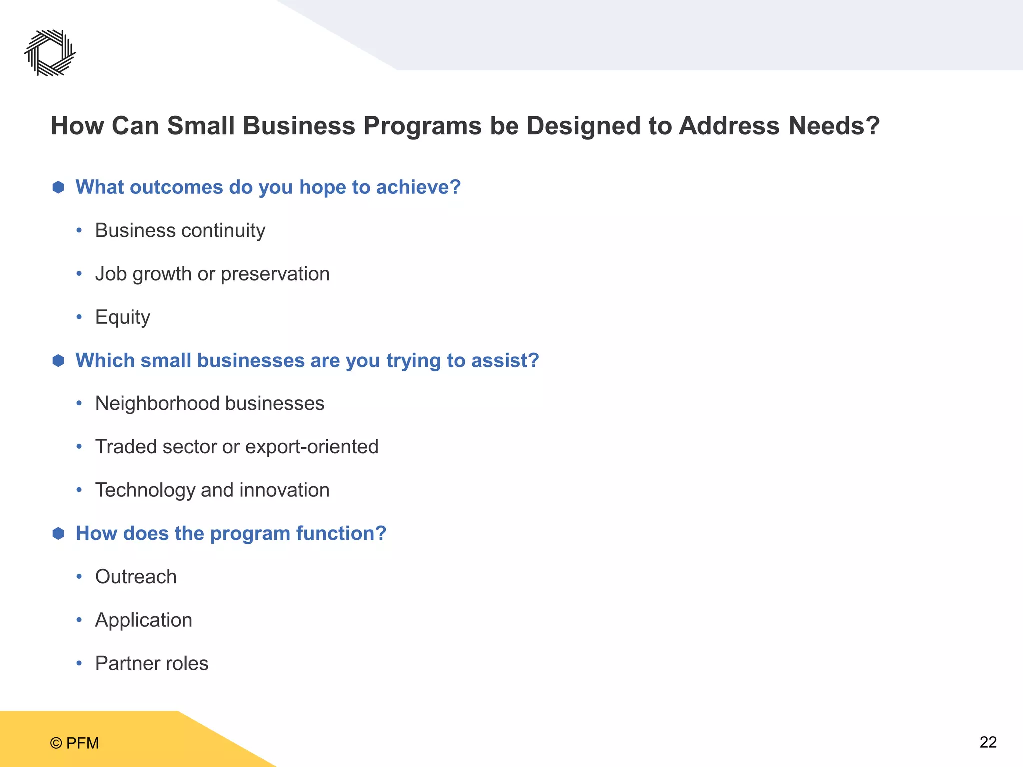 © PFM 22
How Can Small Business Programs be Designed to Address Needs?
 What outcomes do you hope to achieve?
• Business continuity
• Job growth or preservation
• Equity
 Which small businesses are you trying to assist?
• Neighborhood businesses
• Traded sector or export-oriented
• Technology and innovation
 How does the program function?
• Outreach
• Application
• Partner roles
 
