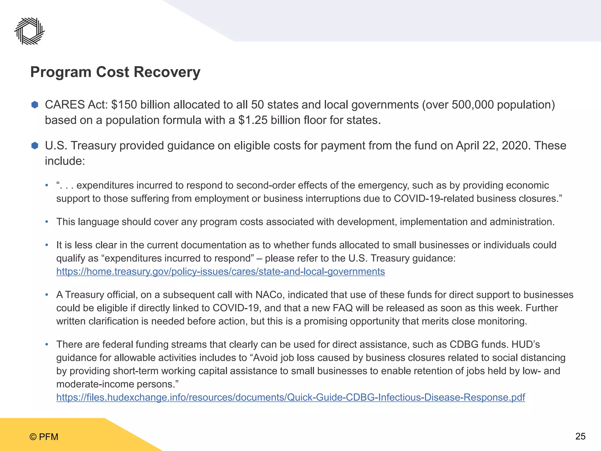 © PFM 25
Program Cost Recovery
 CARES Act: $150 billion allocated to all 50 states and local governments (over 500,000 population)
based on a population formula with a $1.25 billion floor for states.
 U.S. Treasury provided guidance on eligible costs for payment from the fund on April 22, 2020. These
include:
• “. . . expenditures incurred to respond to second-order effects of the emergency, such as by providing economic
support to those suffering from employment or business interruptions due to COVID-19-related business closures.”
• This language should cover any program costs associated with development, implementation and administration.
• It is less clear in the current documentation as to whether funds allocated to small businesses or individuals could
qualify as “expenditures incurred to respond” – please refer to the U.S. Treasury guidance:
https://home.treasury.gov/policy-issues/cares/state-and-local-governments
• A Treasury official, on a subsequent call with NACo, indicated that use of these funds for direct support to businesses
could be eligible if directly linked to COVID-19, and that a new FAQ will be released as soon as this week. Further
written clarification is needed before action, but this is a promising opportunity that merits close monitoring.
• There are federal funding streams that clearly can be used for direct assistance, such as CDBG funds. HUD’s
guidance for allowable activities includes to “Avoid job loss caused by business closures related to social distancing
by providing short-term working capital assistance to small businesses to enable retention of jobs held by low- and
moderate-income persons.”
https://files.hudexchange.info/resources/documents/Quick-Guide-CDBG-Infectious-Disease-Response.pdf
 