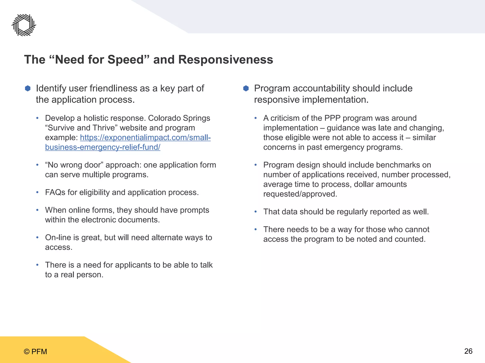 © PFM 26
The “Need for Speed” and Responsiveness
 Identify user friendliness as a key part of
the application process.
• Develop a holistic response. Colorado Springs
“Survive and Thrive” website and program
example: https://exponentialimpact.com/small-
business-emergency-relief-fund/
• “No wrong door” approach: one application form
can serve multiple programs.
• FAQs for eligibility and application process.
• When online forms, they should have prompts
within the electronic documents.
• On-line is great, but will need alternate ways to
access.
• There is a need for applicants to be able to talk
to a real person.
 Program accountability should include
responsive implementation.
• A criticism of the PPP program was around
implementation – guidance was late and changing,
those eligible were not able to access it – similar
concerns in past emergency programs.
• Program design should include benchmarks on
number of applications received, number processed,
average time to process, dollar amounts
requested/approved.
• That data should be regularly reported as well.
• There needs to be a way for those who cannot
access the program to be noted and counted.
 