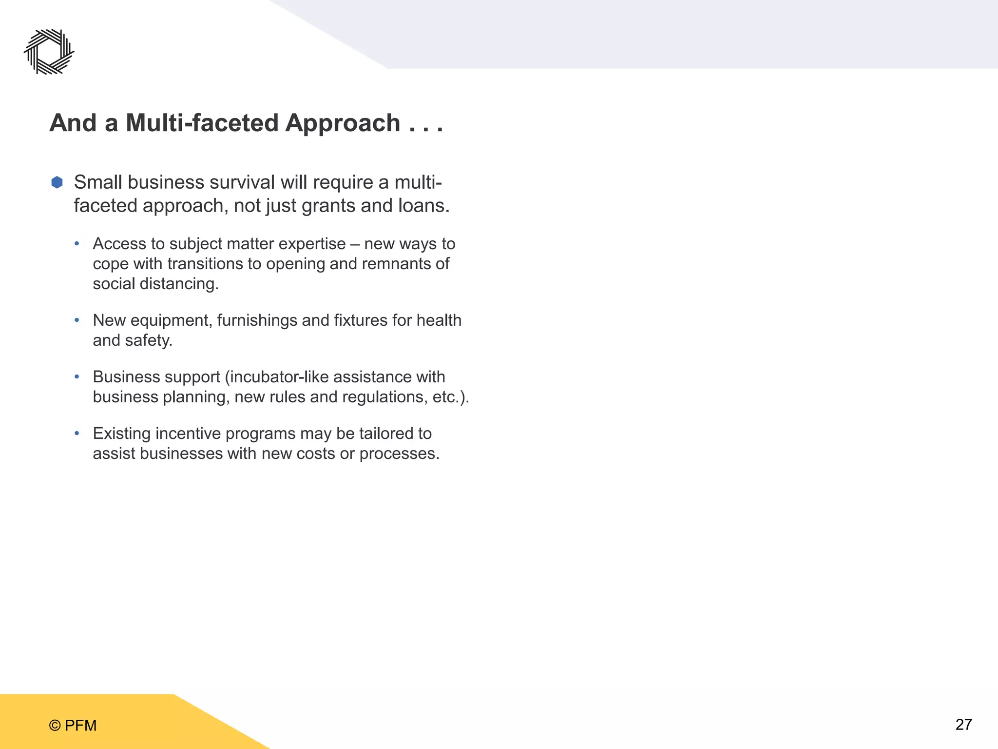 © PFM 27
And a Multi-faceted Approach . . .
 Small business survival will require a multi-
faceted approach, not just grants and loans.
• Access to subject matter expertise – new ways to
cope with transitions to opening and remnants of
social distancing.
• New equipment, furnishings and fixtures for health
and safety.
• Business support (incubator-like assistance with
business planning, new rules and regulations, etc.).
• Existing incentive programs may be tailored to
assist businesses with new costs or processes.
 