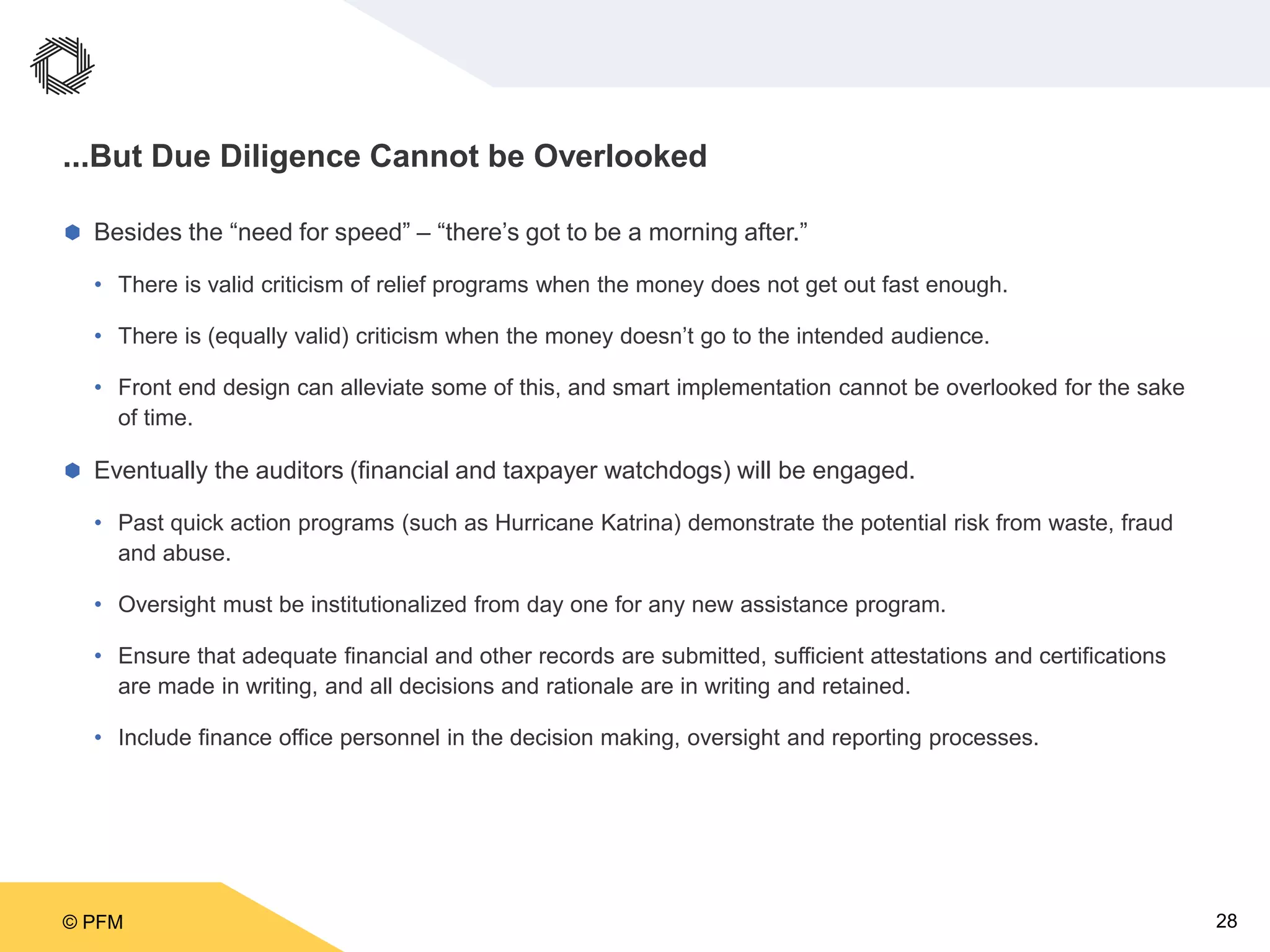 © PFM 28
...But Due Diligence Cannot be Overlooked
 Besides the “need for speed” – “there’s got to be a morning after.”
• There is valid criticism of relief programs when the money does not get out fast enough.
• There is (equally valid) criticism when the money doesn’t go to the intended audience.
• Front end design can alleviate some of this, and smart implementation cannot be overlooked for the sake
of time.
 Eventually the auditors (financial and taxpayer watchdogs) will be engaged.
• Past quick action programs (such as Hurricane Katrina) demonstrate the potential risk from waste, fraud
and abuse.
• Oversight must be institutionalized from day one for any new assistance program.
• Ensure that adequate financial and other records are submitted, sufficient attestations and certifications
are made in writing, and all decisions and rationale are in writing and retained.
• Include finance office personnel in the decision making, oversight and reporting processes.
 
