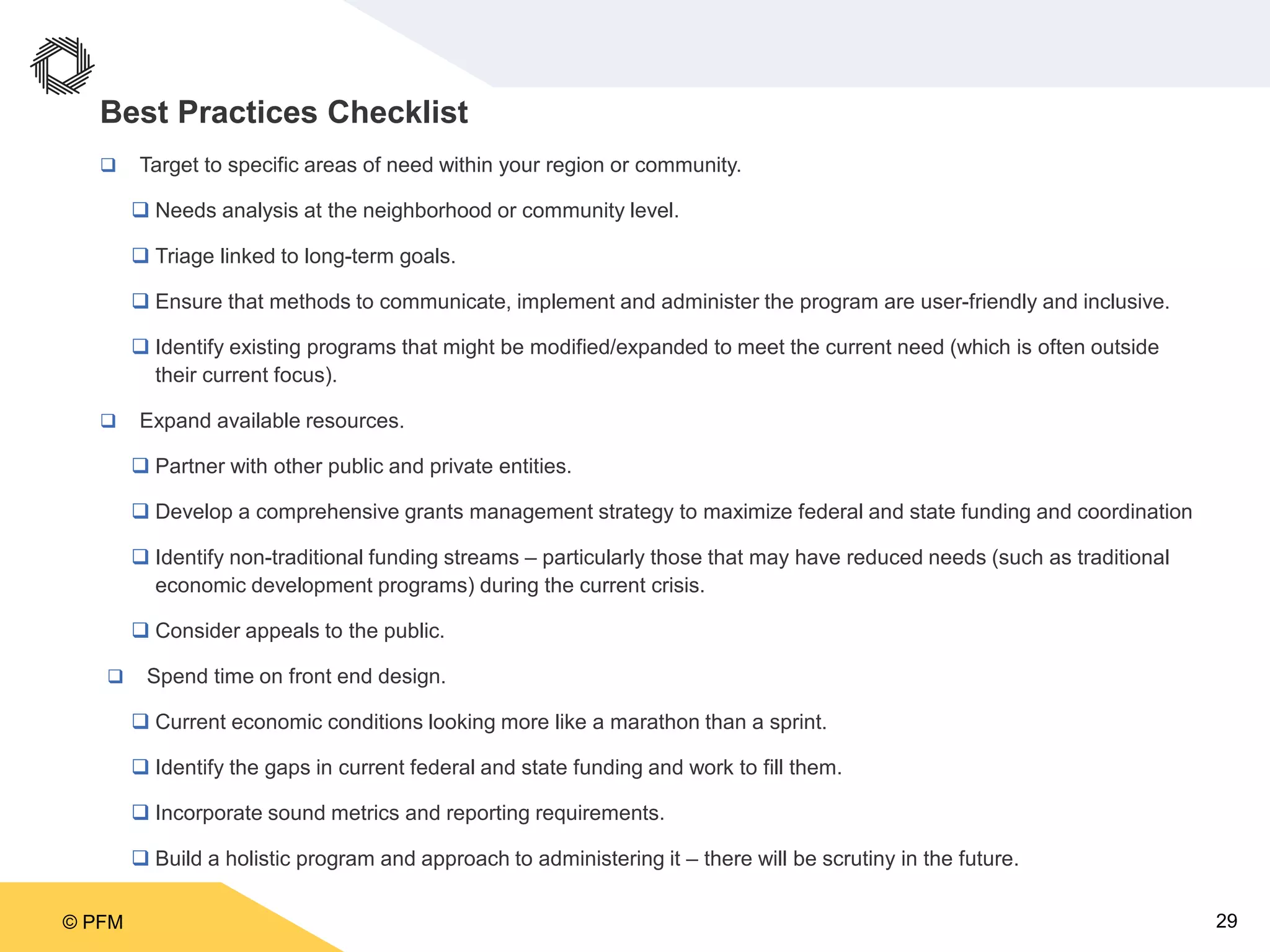 © PFM 29
Best Practices Checklist
 Target to specific areas of need within your region or community.
 Needs analysis at the neighborhood or community level.
 Triage linked to long-term goals.
 Ensure that methods to communicate, implement and administer the program are user-friendly and inclusive.
 Identify existing programs that might be modified/expanded to meet the current need (which is often outside
their current focus).
 Expand available resources.
 Partner with other public and private entities.
 Develop a comprehensive grants management strategy to maximize federal and state funding and coordination
 Identify non-traditional funding streams – particularly those that may have reduced needs (such as traditional
economic development programs) during the current crisis.
 Consider appeals to the public.
 Spend time on front end design.
 Current economic conditions looking more like a marathon than a sprint.
 Identify the gaps in current federal and state funding and work to fill them.
 Incorporate sound metrics and reporting requirements.
 Build a holistic program and approach to administering it – there will be scrutiny in the future.
 