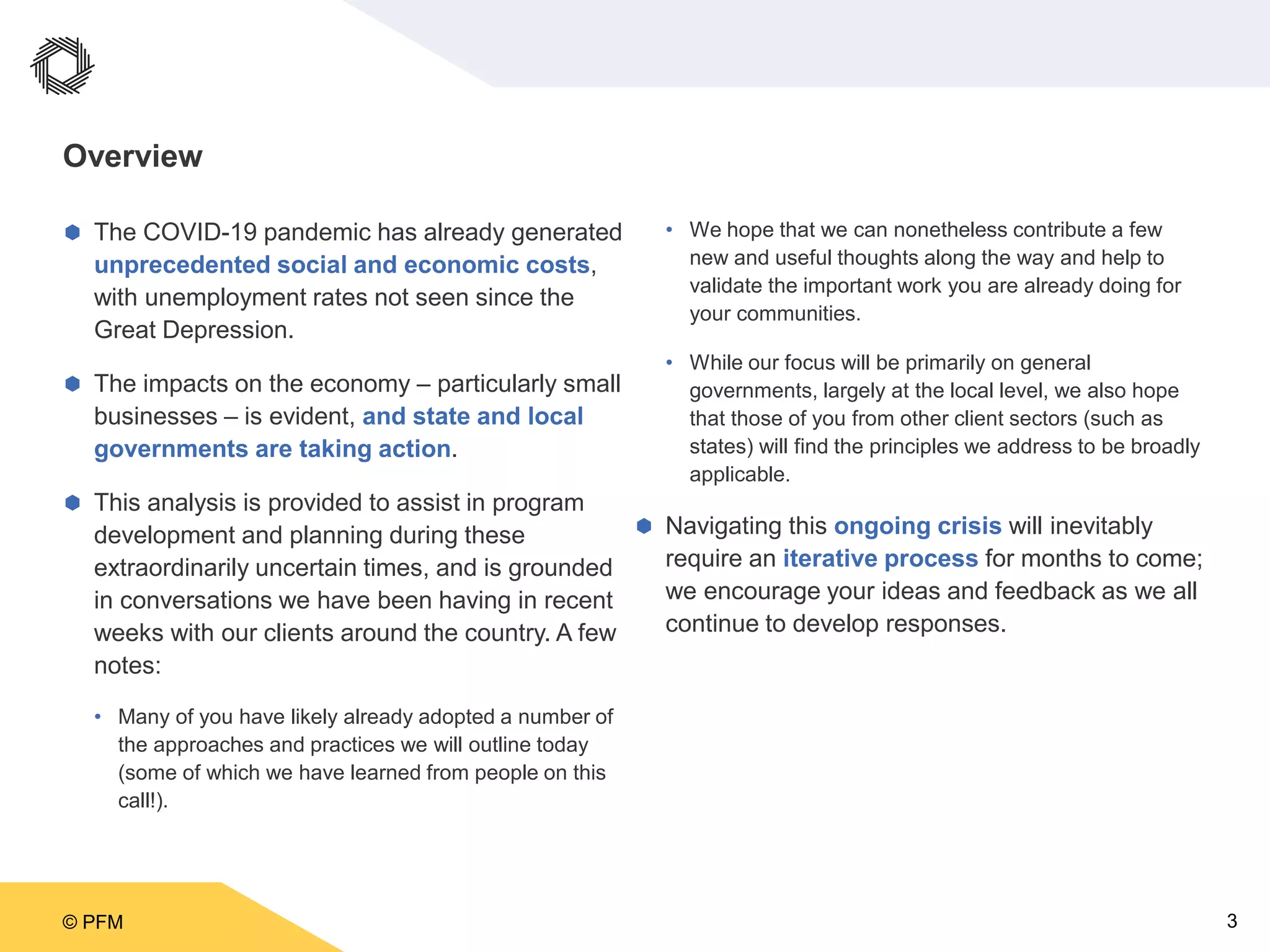 © PFM 3
Overview
 The COVID-19 pandemic has already generated
unprecedented social and economic costs,
with unemployment rates not seen since the
Great Depression.
 The impacts on the economy – particularly small
businesses – is evident, and state and local
governments are taking action.
 This analysis is provided to assist in program
development and planning during these
extraordinarily uncertain times, and is grounded
in conversations we have been having in recent
weeks with our clients around the country. A few
notes:
• Many of you have likely already adopted a number of
the approaches and practices we will outline today
(some of which we have learned from people on this
call!).
• We hope that we can nonetheless contribute a few
new and useful thoughts along the way and help to
validate the important work you are already doing for
your communities.
• While our focus will be primarily on general
governments, largely at the local level, we also hope
that those of you from other client sectors (such as
states) will find the principles we address to be broadly
applicable.
 Navigating this ongoing crisis will inevitably
require an iterative process for months to come;
we encourage your ideas and feedback as we all
continue to develop responses.
 