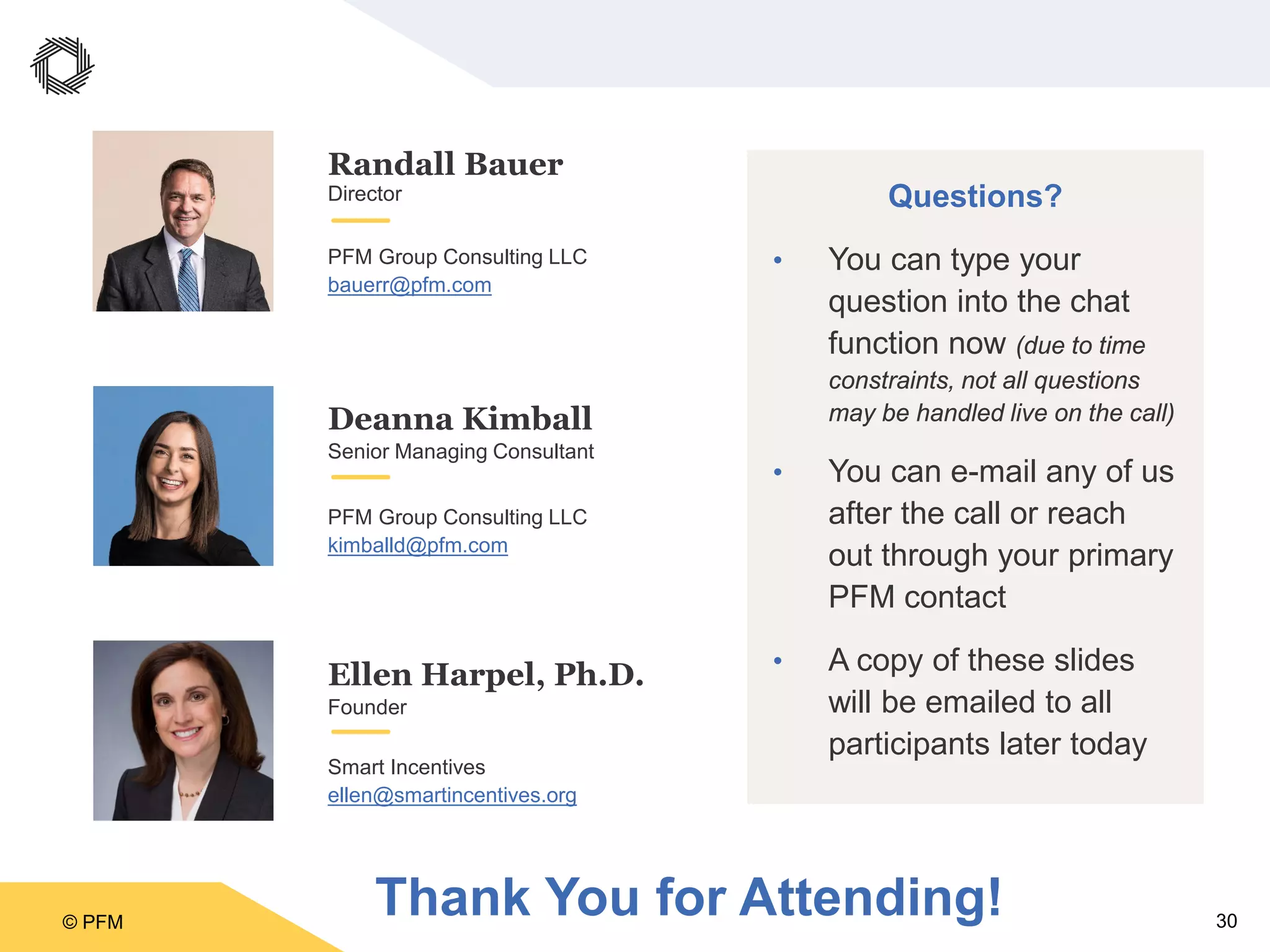 © PFM 30
Questions?
• You can type your
question into the chat
function now (due to time
constraints, not all questions
may be handled live on the call)
• You can e-mail any of us
after the call or reach
out through your primary
PFM contact
• A copy of these slides
will be emailed to all
participants later today
Deanna Kimball
Randall Bauer
Director
Senior Managing Consultant
PFM Group Consulting LLC
bauerr@pfm.com
Ellen Harpel, Ph.D.
Founder
Smart Incentives
ellen@smartincentives.org
PFM Group Consulting LLC
kimballd@pfm.com
Thank You for Attending!
 