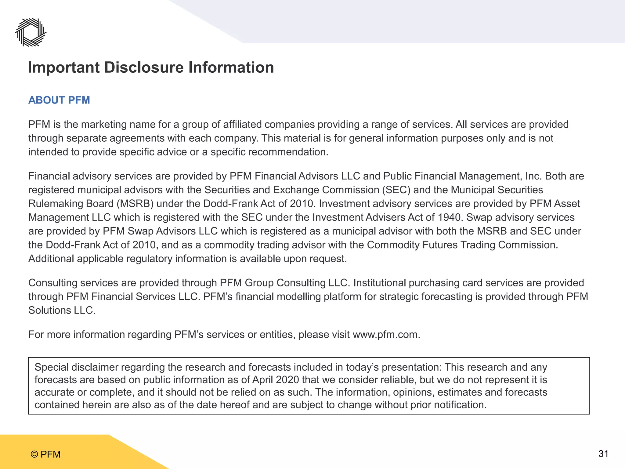 © PFM 31
Important Disclosure Information
ABOUT PFM
PFM is the marketing name for a group of affiliated companies providing a range of services. All services are provided
through separate agreements with each company. This material is for general information purposes only and is not
intended to provide specific advice or a specific recommendation.
Financial advisory services are provided by PFM Financial Advisors LLC and Public Financial Management, Inc. Both are
registered municipal advisors with the Securities and Exchange Commission (SEC) and the Municipal Securities
Rulemaking Board (MSRB) under the Dodd-Frank Act of 2010. Investment advisory services are provided by PFM Asset
Management LLC which is registered with the SEC under the Investment Advisers Act of 1940. Swap advisory services
are provided by PFM Swap Advisors LLC which is registered as a municipal advisor with both the MSRB and SEC under
the Dodd-Frank Act of 2010, and as a commodity trading advisor with the Commodity Futures Trading Commission.
Additional applicable regulatory information is available upon request.
Consulting services are provided through PFM Group Consulting LLC. Institutional purchasing card services are provided
through PFM Financial Services LLC. PFM’s financial modelling platform for strategic forecasting is provided through PFM
Solutions LLC.
For more information regarding PFM’s services or entities, please visit www.pfm.com.
Special disclaimer regarding the research and forecasts included in today’s presentation: This research and any
forecasts are based on public information as of April 2020 that we consider reliable, but we do not represent it is
accurate or complete, and it should not be relied on as such. The information, opinions, estimates and forecasts
contained herein are also as of the date hereof and are subject to change without prior notification.
 