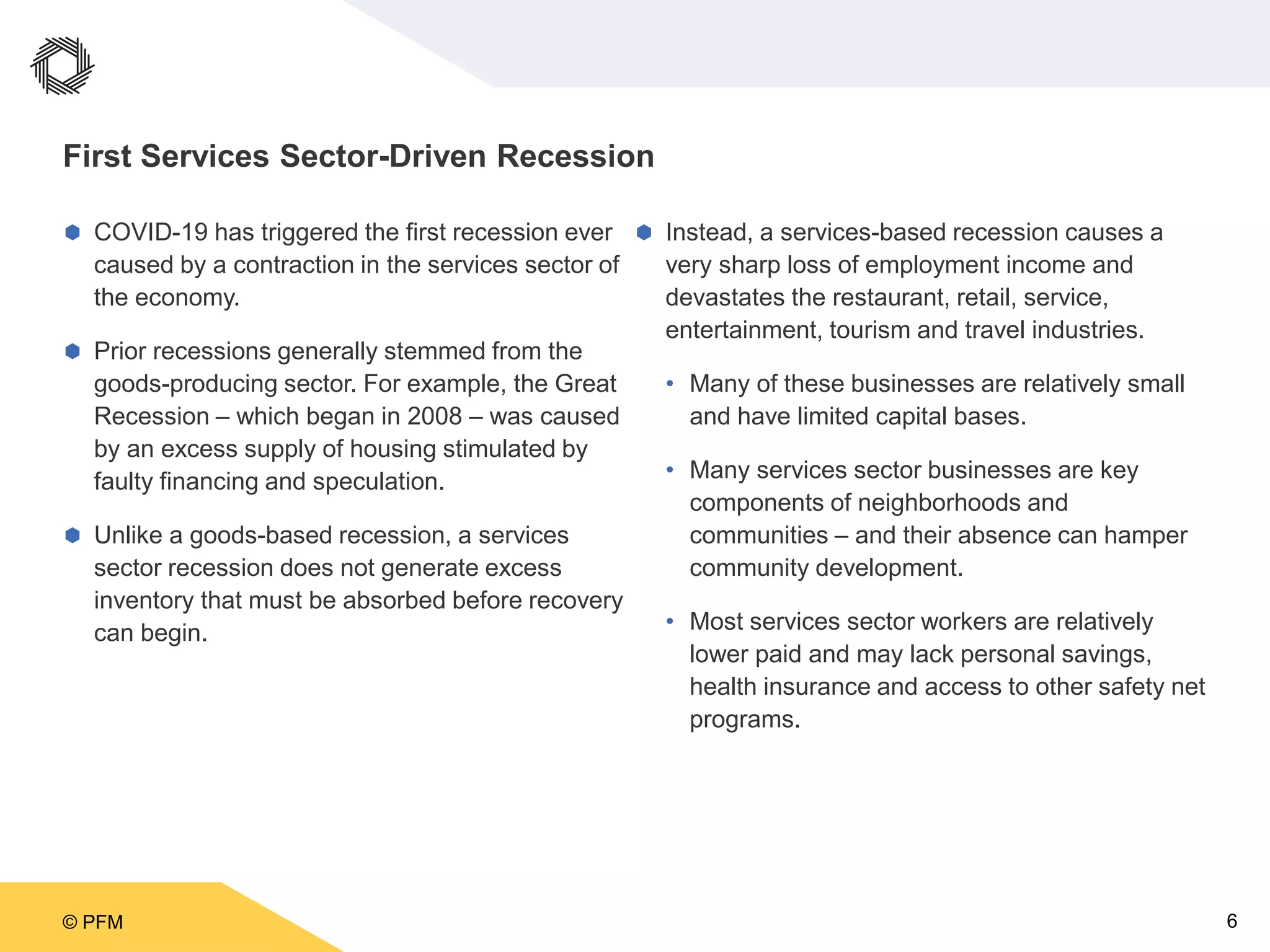 © PFM 6
First Services Sector-Driven Recession
 COVID-19 has triggered the first recession ever
caused by a contraction in the services sector of
the economy.
 Prior recessions generally stemmed from the
goods-producing sector. For example, the Great
Recession – which began in 2008 – was caused
by an excess supply of housing stimulated by
faulty financing and speculation.
 Unlike a goods-based recession, a services
sector recession does not generate excess
inventory that must be absorbed before recovery
can begin.
 Instead, a services-based recession causes a
very sharp loss of employment income and
devastates the restaurant, retail, service,
entertainment, tourism and travel industries.
• Many of these businesses are relatively small
and have limited capital bases.
• Many services sector businesses are key
components of neighborhoods and
communities – and their absence can hamper
community development.
• Most services sector workers are relatively
lower paid and may lack personal savings,
health insurance and access to other safety net
programs.
 