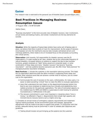 Print Document                                                          http://my.gartner.com/portal/server.pt/gateway/PTARGS_0_24...




                 This research note is restricted to the personal use of Aristotle Castro (accastro@gwu.edu).


                 Best Practices in Managing Business
                 Resumption Issues
                 27 August 1998 | ID:BP-05-6289

                 Kathie Cleary

                 "Business resumption" is the more accurate view of disaster recovery. User involvement,
                 annual review and testing of plans, and vendor involvement are the key elements for
                 success.



                 Analysis

                 Situation: While the majority of typical data centers have some sort of backup plan in
                 place, we believe that there is plenty of room for improvement. As the scope of recovery
                 encompasses not only the mainframe area but also includes centralized servers and
                 midrange platforms, there needs to be an increased focus on the processes surrounding
                 this critical activity.

                 Observation: Until recently, full responsibility for disaster recovery was the IS
                 organization's, if a plan existed at all. Now, whether due to the unfortunate frequency of
                 natural disasters, increased reliance on systems to support the day-to-day business
                 functions, greater emphasis on "data" being valued as a corporate asset, or some
                 combination of these ideas and more, "disaster recovery" has become "business
                 resumption" - and has suddenly become everyone's job. We offer three "best practices" for
                 managing business resumption strategies.

                 Best Practices: 1. Include the customer in the resumption planning process. This helps
                 the IS organization determine both the effort involved in supporting those needs and
                 whether other solutions exist that can achieve a similar level of recovery, but at a lower
                 cost to the organization.

                        Communicate the cost of recovery to the users. Unfortunately, for many users, it is
                        easier to label everything "critical" than to make the effort to evaluate applications.
                        Users that understand the cost impact on the department/corporate bottom line
                        tend to put more emphasis on determining true criticality and establishing more
                        realistic priorities for the particular applications. The ratio of contracted capacity vs.
                        the installed base for MIPS and DASD is a good place to start looking for potential
                        inconsistencies or inefficiencies in the plan.
                        The recovery commitment is even more important in industries where "time is
                        money," as reflected in Figure 1. Requirements that include high capacity and
                        minimal time-to-recovery tend to carry a higher price tag.

                 2. Complete an annual review of contingency capacity requirements and implement
                 rigorous testing processes. As the environment grows and changes, appropriate
                 adjustments must be made to the plan to support that growth. In conjunction with that
                 growth, adequate testing must be performed in order to validate plan objectives and
                 guidelines.

                        Testing should include not just bringing up the systems but the customer



1 of 4                                                                                                               9/23/12 4:09 PM
 