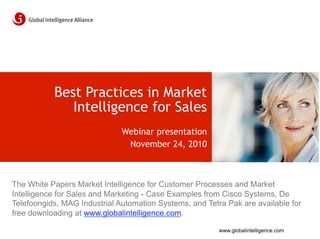 Best Practices in Market
              Intelligence for Sales
                              Webinar presentation
                               November 24, 2010



The White Papers Market Intelligence for Customer Processes and Market
Intelligence for Sales and Marketing - Case Examples from Cisco Systems, De
Telefoongids, MAG Industrial Automation Systems, and Tetra Pak are available for
free downloading at www.globalintelligence.com.

                                                         www.globalintelligence.com
 
